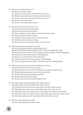 8
54.	 Semua anak suka bermain air
Sebagian anak rajin mandi
(A)	 Semua anak yang rajin mandi suka bermain air
(B)	 Sebagian anak yang rajin mandi suka bermain air
(C)	 Semua anak yang rajin mandi suka bermain air
(D)	 Semua anak rajin mandi
(E)	 Semua anak tidak rajin mandi
55.	 Semua almari terbuat dari kayu jati
Semua kayu jati bersifat tahan lapuk
Sebagian kayu jati berwarna hitam
(A)	 Semua almari bersifat tahan lapuk dan berwarna hitam
(B)	 Semua almari berwarna hitam
(C)	 Sebagian almari tahan lapuk berwarna hitam
(D)	 Sebagian almari berwarna hitam
(E)	 Semua almari tahan lapuk terbuat dari kayu jati
56.	 Jalan ke Wonogiri menanjak dan terjal.
Jalan ke Wonogondang juga menanjak dan terjal.
Rumah Adib berada di pegunungan. Jalan di sana menanjak dan terjal.
(A)	 Ke rumah Adib sama beratnya dengan jalan ke Wonogiri atau Wonogondang
(B)	 Kalau ke rumah Adib bisa lewat Wonogondang
(C)	 Kalau ke rumah Adib bisa lewat Wonogiri
(D)	 Adib tidak pernah ke Wonogondang atau Wonogiri
(E)	 Semua pegunungan bisa dilalui lewat Wonogiri atau Wonogondang
57.	 Beberapa benda yang menyublim adalah kapur barus.
Semua kapur barus adalah benda padat.
(A)	 Hanya kapur barus yang menyublim dan merupakan benda padat
(B)	 Benda yang bukan kapur barus tidak menyublim
(C)	 Beberapa benda padat dapat menyublim
(D)	 Benda padat dapat menyublim
(E)	 Benda yang menyublim adalah kapur barus
58.	 Rani ikut lomba menari jika Rina ikut lomba menari.
Aida ikut lomba menari jika Rani ikut lomba menari.
(A)	 Jika Rani ikut lomba menari maka Rina juga ikut lomba menari
(B)	 Jika Rina ikut lomba menari maka Rani juga ikut lomba menari
(C)	 Jika Rina tidak ikut lomba menari, belum tentu Rina ikut lomba menari
(D)	 Jika Aida tidak ikut lomba menari, maka Rina juga tidak ikut lomba menari
(E)	 Aida ikut lomba menari tetapi Rani tidak ikut lomba menari
59.	 Wanita cantik adalah foto model
Wanita yang berkacamata tidak cantik
 