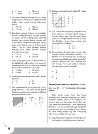 10
a.	 21 menit		 c. 	 12 menit
b.	 23 menit		 d. 	 15 menit
73.	 Sebuah mobil dijual seharga 160 juta rupiah.
Hargatersebutmerupakanhargasetelah20%
diskon. Harga mobil tersebut sebenarnya
adalah …
a.	 200 juta			 c. 	 192 juta
b.	 190 juta			 d.	 128 juta
74.	Dua buah pesawat terbang meninggalkan
bandara pada pukul 17.00. Pesawat pertama
menuju ke arah timur dengan kecepatan 150
km/jam dan pesawat kedua menuju arah
utara dengan kecepatan 200 km/jam. Berapa
jarak antara kedua pesawat tersebut pada
pukul 19.00 jika kedua pesawat tersebut
terbang lurus tanpa berhenti dengan
kecepatan yang sama?
a.	 250 km			 c. 	 350 km
b.	 500 km			 d. 	 700 km
75.	 Umur sang ayah saat ini 24 tahun lebih tua
daripada anaknya. Dua tahun yang lalu, umur
sang ayah 4 kali lebih tua dari umur anaknya.
Berapakah umur anaknya sekarang?
a.	 12 tahun		 c. 	 10 tahun
b.	 9 tahun			 d. 	 8 tahun
76.	 Jumlah bilangan prima antara angka 40 dan
50 adalah …
a.	90				c. 	84
b.	131				d. 	88
77.	 Dari gambar empat persegi panjang di atas
yang lebarnya 4 cm, rasio antara daerah
(bidang) yang diarsir dengan daerah (bidang)
yang tidak diarsir adalah …
a.	
4 + x
8
	c.	
+
−
4 x
4 x
b.	2		 d.	
2 + x
4
4
x
78.	 Jika luas segitiga di bawah adalah 90, maka c
adalah …
0 c
c
2c
2c
3c
3c
4c
4c
5c
5c
6c
Y
X
a.	3
b.	4
c.	5
d.	6
79.	 Dari sebuah kertas persegi yang berukuran
6 cm dipotong menjadi sebuah lingkaran
dengan ukuran yang terbesar yang dapat
dilakukan. Dari pernyataan berikut ini, rasio
luas lingkaran dengan luas persegi yang
paling mendekati adalah …
a.	 2 : 3				 c. 	 1 : 2
b.	 3 : 5				 d. 	 3 : 4
80.	 Di perusahaan X, rasio antara manajer atas
dengan manajer menengah adalah 4 : 3.
Apabila 75% dari manajer atas mempunyai
pengalaman di bidang produksi, berapakah
proporsi terbesar dari total manajer atas
dan manajer menengah yang mempunyai
pengalaman di bidang produksi?
a.	
6
7
				c. 	
7
5
b.	
7
6
				d. 	
5
7
Kemampuan Penalaran (Nomor 81 – 120)
Soal no. 81 – 84 berdasarkan keterangan
berikut.
	 Sally, Sherly, Laura, Tomi, dan Sandy
masing-masing mengambil permen dari sebuah
mangkok. Pertama, empat anak mengambil satu
permen rasa susu. Kemudian Sherly dan Tomi
tidak mengambil permen rasa coklat seperti yang
dilakukan anak lainnya. Sherly hanya mengambil
satu permen, yaitu permen rasa anggur. Setelah
itu, selain Sherly, hanya Sally dan Sandy yang
tidak mengambil permen rasa kopi.
81.	 Siapakah yang mengambil satu buah permen
rasa kopi dan satu buah permen rasa susu?
 
