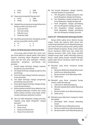 1111
a.	Laura			c. 	Sally
b.	Tomi			d. 	Sherly
82.	 Siapa yang mengambil tiga permen?
a.	Laura			c. 	Sally
b.	Sandy			d. 	Sherly
83.	 Siapakahduaorangyangmengambilpermen
dengan jumlah rasa yang sama?
a.	 Laura dan Tomi
b.	 Tomi dan Sandy
c.	 Sally dan Laura
d.	 Sandy dan Sally
84.	 Jika dihitung keseluruhan, berapakah jumlah
permen yang telah mereka ambil?
a.	10				c. 	8
b.	11				d. 	9
Soal no. 85-86 berdasarkan informasi berikut.
	 Lima orang, yakni Gunadi, Heri, Imran, Joni,
dan Kurdi bekerja di sebuah pabrik. Pada giliran
tertentu seseorang dapat ditugaskan sebagai
salah satu dari lima jenis pekerjaan: mekanik,
pengemudi, pengemas, penimbang atau
pencatat.
i.	 Gunadi dapat berfungsi sebagai mekanik,
pengemas, atau penimbang.
ii.	 Heri dapat berfungsi sebagai pengemas atau
penimbang.
iii.	 Imran berfungsi sebagai mekanik, pengemu-
di atau pencatat.
iv.	 Joni dapat berfungsi sebagai pengemudi,
penimbang, atau pencatat.
v.	 Kurdi dapat dapat berfungsi sebagai penge-
mudi atau penimbang.
vi.	 Kelima pekerja tersebut hanya dapat me-ngi-
si pekerjaan-pekerjaan tersebut dan hanya
kelima pekerja tersebut yang dapat melak-
sanakan pekerjaan-pekerjaan tersebut.
85.	 Jika Joni tidak ditugaskan sebagai pencatat,
siapakah yang dapat ditugaskan sebagai
pencatat?
a.	 Hanya Gunadi
b.	 Hanya imran
c.	 Hanya Gunadi dan Heri
d.	 Hanya Imran dan Kurdi
86.	Jika Gunadi ditugaskan sebagai mekanik,
manakah berikut ini yang benar?
a.	 Heri ditugaskan sebagai pengemas dan
Kurdi ditugaskan sebagai penimbang.
b.	 Heri ditugaskan sebagai pengemas dan
Imran ditugaskan sebagai pengemudi.
c.	 Kurdi ditugaskan sebagai penimbang
dan Joni ditugaskan sebagai pencatat.
d.	 Heri ditugaskan sebagai pengemas,
Kurdi ditugaskan sebagai penimbang
dan Joni ditugaskan sebagai pencatat.
Soalno.87–90berdasarkanketeranganberikut.
	 Bunga dahlia paling besar diantara bunga
mawar, melati dan bakung; lebih harum dari
melatitetapitidaklebihharumdibandingbakung,
dan mawar berwarna paling cerah; paling sedikit
jumlah kelopak bunganya. Bunga mawar paling
harum; berukuran lebih besar dari melati dan
bakung; berwarna lebih cerah tetapi memiliki
kelopak bunga lebih sedikit dibanding bakung.
Bunga melati paling banyak memiliki kelopak;
paling tidak harum; berukuran lebih besar dari
bunga bakung.
87.	Manakah yang benar mengenai bunga
bakung?
a.	 Berukuran lebih besar disbanding mawar
b.	 Lebih harum dibanding dahlia
c.	 Berwarna lebih cerah dibanding melati
d.	 Salah semua
88.	Manakah yang benar mengenai bunga
mawar, melati dan bakung?
a.	 Lebih harum dibanding bakung
b.	 Memiliki kelopak lebih sedikit dibanding
bakung
c.	 Berwarna lebih cerah dibanding bakung
d.	 Salah semua
89.	 Manakah yang tidak benar mengenai melati
dan dahlia?
a.	 Berkelopak lebih banyak dibanding
mawar
b.	 Tidak lebih harum dibanding mawar
c.	 Berukuran lebih besar dibanding bakung
d.	 Berwarna lebih cerah dibanding bakung
 