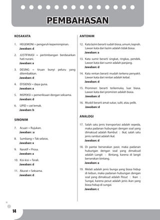 14
KOSAKATA
1.	 HEGEMONI = pengaruh kepemimpinan.
Jawaban: d
2.	 JUSTIFIKASI = pertimbangan berdasarkan
hati nurani.
Jawaban: a
3.	DESING = tiruan bunyi peluru yang
ditembakkan.
Jawaban: d
4. 	 EFISIENSI = daya guna.
Jawaban: a
5. 	 INSPEKSI = pemeriksaan dengan seksama.
Jawaban: d
6. 	 LIPID = zat lemak.
Jawaban: b
SINONIM
7.	 Acuan = Rujukan.
Jawaban : a
8.	 Sumbang = Tak selaras.
Jawaban: a
9.	 Naratif = Prosa.
Jawaban: a
10.	 Kisi-kisi = Terali.
Jawaban: d
11.	 Akurat = Seksama.
Jawaban: d
ANTONIM
12.	 Katalazimberartisudahbiasa,umum,kaprah.
Lawan kata dari lazim adalah tidak biasa.
Jawaban: a
13.	 Kata sumir berarti singkat, ringkas, pendek.
Lawan kata dari sumir adalah panjang.
Jawaban: d
14.	 Kata rentan berarti mudah terkena penyakit.
Lawan kata dari rentan adalah kebal.
Jawaban: d
15.	Prominen berarti terkemuka, luar biasa.
Lawan kata dari prominen adalah biasa.
	Jawaban: d
16.	 Muskil berarti amat sukar, sulit, atau pelik.
	Jawaban: d
ANALOGI
17.	 Salah satu jenis transportasi adalah sepeda,
maka padanan hubungan dengan soal yang
dimaksud adalah Rambut : Ikal, salah satu
jenis rambut adalah ikal.
Jawaban: d
18.	Di pantai berserakan pasir, maka padanan
hubungan dengan soal yang dimaksud
adalah Langit : Bintang, karena di langit
berserakan bintang.
Jawaban: a
19.	 Melati adalah jenis bunga yang biasa hidup
di kebun, maka padanan hubungan dengan
soal yang dimaksud adalah Pesut : Ikan :
Sungai, karena pesut adalah jenis ikan yang
biasa hidup di sungai.
Jawaban: c
PEMBAHASAN
 