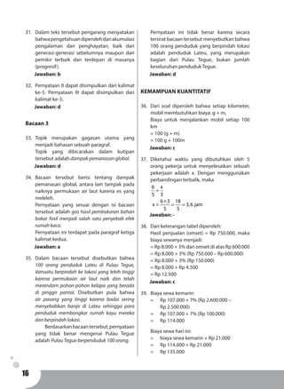 16
31.	 Dalam teks tersebut pengarang menyatakan
bahwapengetahuandiperolehdariakumulasi
pengalaman dan penghayatan, baik dari
generasi-generasi sebelumnya maupun dari
pemikir terbaik dan terdepan di masanya
(progresif).
Jawaban: b
32.	 Pernyataan II dapat disimpulkan dari kalimat
ke-5. Pernyataan III dapat disimpulkan dari
kalimat ke-3.
Jawaban: d
Bacaan 3
33.	Topik merupakan gagasan utama yang
menjadi bahasan sebuah paragraf.
Topik yang dibicarakan dalam kutipan
tersebut adalah dampak pemanasan global.
Jawaban: d
34.	Bacaan tersebut berisi tentang dampak
pemanasan global, antara lain tampak pada
naiknya permukaan air laut karena es yang
meleleh.
Pernyataan yang sesuai dengan isi bacaan
tersebut adalah gas hasil pembakaran bahan
bakar fosil menjadi salah satu penyebab efek
rumah kaca.
Pernyataan ini terdapat pada paragraf ketiga
kalimat kedua.
Jawaban: a
35.	Dalam bacaan tersebut disebutkan bahwa
100 orang penduduk Lateu di Pulau Tegue,
Vanuatu berpindah ke lokasi yang lebih tinggi
karena permukaan air laut naik dan telah
merendam pohon-pohon kelapa yang berada
di pinggir pantai. Disebutkan pula bahwa
air pasang yang tinggi karena badai sering
menyebabkan banjir di Lateu sehingga para
penduduk membongkar rumah kayu mereka
dan berpindah lokasi.
	 Berdasarkanbacaantersebut,pernyataan
yang tidak benar mengenai Pulau Tegue
adalah Pulau Tegue berpenduduk 100 orang.
	
Pernyataan ini tidak benar karena secara
tersirat bacaan tersebut menyebutkan bahwa
100 orang penduduk yang berpindah lokasi
adalah penduduk Lateu, yang merupakan
bagian dari Pulau Tegue, bukan jumlah
keseluruhan penduduk Tegue.
Jawaban: d
KEMAMPUAN KUANTITATIF
36.	 Dari soal diperoleh bahwa setiap kilometer,
mobil membutuhkan biaya: g + m,
Biaya untuk menjalankan mobil setiap 100
km
= 100 (g + m)
= 100 g + 100m
Jawaban: c
37.	Diketahui waktu yang dibutuhkan oleh 5
orang pekerja untuk menyelesaikan sebuah
pekerjaan adalah x. Dengan menggunakan
perbandingan terbalik, maka
6 x
5 3
6 3 18
x 3,6 jam
5 5
=
×
= = =
Jawaban: -
38.	 Dari keterangan tabel diperoleh:
Hasil penjualan (omset) = Rp 750.000, maka
biaya sewanya menjadi:
= Rp 8.000 + 3% dari omset di atas Rp 600.000
= Rp 8.000 + 3% (Rp 750.000 – Rp 600.000)
= Rp 8.000 + 3% (Rp 150.000)
= Rp 8.000 + Rp 4.500
= Rp 12.500
Jawaban: c
39.	 Biaya sewa kemarin:
= 	 Rp 107.000 + 7% (Rp 2.600.000 –
	 Rp 2.500.000)
= 	 Rp 107.000 + 7% (Rp 100.000)
= 	 Rp 114.000
Biaya sewa hari ini:
=	 biaya sewa kemarin + Rp 21.000
= 	 Rp 114.000 + Rp 21.000
= 	 Rp 135.000
 