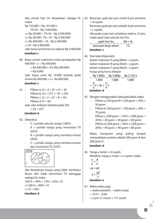 1717
Jika omset hari ini dinyatakan sebagai N,
maka:
Rp 135.000 = Rp 107.000 +
	 7% (N – Rp 2.500.000)
⇔ Rp 28.000 = 7% (N – Rp 2.500.000)
⇔ Rp 28.000 : 7% = N – Rp 2.500.000
⇔ Rp 400.000 = N – Rp 2.500.000
⇔ N = Rp 2.900.000
Jadi, besar omset hari ini sebesar Rp 2.900.000
Jawaban: c
40.	 Biaya omset maksimal untuk pendapatan Rp
400.000 < x < Rp 600.000
	 = Rp 400.000 + 2% (Rp 200.000)
	 = Rp 8.000
Jadi, biaya sewa Rp 10.000 terletak pada
omset Rp 600.000 < x < Rp 800.000.
Jawaban: c
41.	 -	 Pilihan a: (2 + 2 + 2)2
= 62
= 36
-	 Pilihan b: [(2 + 2)2
]2
= 162
= 256
-	 Pilihan c: (2 × 2 × 2)2
= 82
= 64
-	 Pilihan d: 43
= 64
Jadi, nilai terbesar terletak pada 256
	 = [(2 + 2)2
]2
Jawaban: b
42.	Diketahui:
-	 S = jumlah seluruh warga (100%)
-	 A = jumlah warga yang menonton TV
(65%)
-	 B = jumlah warga yang membaca koran
(40%)
-	 C = jumlah warga yang membaca koran
dan menonton TV (25%)
100%
25%
45%
-
25%
=20%
65%
-
25%
=45%
A B
D
Jika banyaknya warga yang tidak membaca
Koran dan tidak menonton TV dianggap
sebagai D, maka:
100 % = 40% + 15% + 25% + D
⇔100 % = 80% + D
⇔ D = 20%
Jawaban: d
43.	 Besarnya upah per jam untuk 8 jam pertama
= d rupiah.
Besarnya upah per jam setelah 8 jam pertama
= c rupiah.
Jika pada suatu hari ia bekerja selama 12 jam,
maka upah rata-rata per hari itu:
=
upah hari itu
lama jam kerja sehari
=
8d + 4c
12
Jawaban: c
44.	 Dari tabel diperoleh:
bahan makanan A yang dibeli = x gram,
bahan makanan B yang dibeli = y gram,
bahan makanan C yang dibeli = z gram,
harga yang harus dibayar
=
Rp 1.800x Rp 3.000y Rp 2.750 z
1.000 1.000 1.000
+ +
=
9 11
x 3y z
5 4
+ +
Jawaban: d
45.	 Dengan menggunakan data pada tabel, maka:
-	 Pilihan a: 250 gram B = 250 gram × 20% =
50 gram
-	 Pilihan b: 350 gram C = 350 gram × 20% =
70 gram.
-	 Pilhan c: (200 gram × 10%) + (200 gram ×
20%) = 20 gram + 40 gram = 60 gram.
-	 Pilihan d: (200 gram × 20%) + (200 gram ×
20%) = 40 gram + 40 gram = 80 gram
Maka, komposisi yang paling banyak
menyediakan protein adalah 200 gram B dan
200 gram C.
Jawaban: d
46	 Harga x meter = d rupiah.
Misalkan: harga y meter = e rupiah, maka:
x d
y e
xe yd
yd
e
x
=
=
=
Jawaban: a
47.	 Waktu kelas pagi
= waktu berakhir – waktu mulai
= 10.51 – 8.00
= 2 jam 51 menit = 171 menit
 