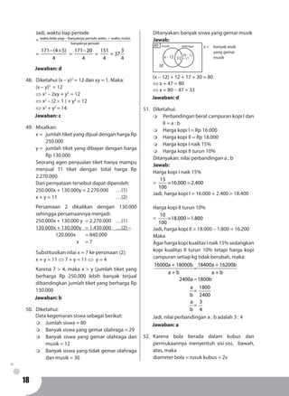 18
Jadi, waktu tiap periode
= waktu kelas pagi (banyaknya periode waktu waktu mulai)
banyaknya periode
− ×
=
171 (4 5)
4
− ×
=
171 20
4
−
=
151 3
= 37
4 4
Jawaban: d
48.	 Diketahui (x – y)2
= 12 dan xy = 1. Maka:
(x – y)2
= 12
⇔ x2
– 2xy + y2
= 12
⇔ x2
– (2 × 1 ) + y2
= 12
⇔ x2
+ y2
= 14
Jawaban: c
49.	Misalkan:
x = 	 jumlah tiket yang dijual dengan harga Rp
250.000
y = 	jumlah tiket yang dibayar dengan harga
Rp 130.000
Seorang agen penjualan tiket hanya mampu
menjual 11 tiket dengan total harga Rp
2.270.000.
Dari pernyataan tersebut dapat diperoleh:
250.000x + 130.000y = 2.270.000	 …(1)
x + y = 11						 …(2)
Persamaan 2 dikalikan dengan 130.000
sehingga persamaannya menjadi:
250.000x + 130.000 y 	= 2.270.000	 …(1)
130.000x + 130.000y 	 = 1.430.000	 …(2) –
		120.000x	= 840.000
			 x	 = 7
Substitusikan nilai x = 7 ke persmaan (2):
x + y = 11 ⇔ 7 + y = 11 ⇔ y = 4
Karena 7 > 4, maka x > y (jumlah tiket yang
berharga Rp 250.000 lebih banyak terjual
dibandingkan jumlah tiket yang berharga Rp
130.000
Jawaban: b
50.	Diketahui:
Data kegemaran siswa sebagai berikut:
m	 Jumlah siswa = 80
m	 Banyak siswa yang gemar olahraga = 29
m	 Banyak siswa yang gemar olahraga dan
musik = 12
m	 Banyak siswa yang tidak gemar olahraga
dan musik = 30
Ditanyakan: banyak siswa yang gemar musik
Jawab:
80
12
30
x - 12 29 - 12
= 17
musik olahraga x =	 banyak anak
yang gemar
musik
(x - 12) + 12 + 17 + 30 = 80
⇔ x + 47 = 80
⇔ x = 80 - 47 = 33
Jawaban: d
51.	Diketahui:
m	 Perbandingan berat campuran kopi I dan
II = a : b
m	 Harga kopi I = Rp 16.000
m	 Harga kopi II = Rp 18.000
m	 Harga kopi I naik 15%
m	 Harga kopi II turun 10%
Ditanyakan: nilai perbandingan a : b
Jawab:
Harga kopi I naik 15%
=
15
16.000 2.400
100
× =
Jadi, harga kopi I = 16.000 + 2.400 = 18.400
Harga kopi II turun 10%
=
10
18.000 1.800
100
× =
Jadi, harga kopi II = 18.000 – 1.800 = 16.200
Maka
Agar harga kopi kualitas I naik 15% sedangkan
kopi kualitas II turun 10% tetapi harga kopi
campuran setiap kg tidak berubah, maka:
16000a + 18000b 18400a + 16200b
=
a + b a + b
2400a 1800b
a 1800
=
b 2400
a 3
=
b 4
=
Jadi, nilai perbandingan a : b adalah 3 : 4
Jawaban: a
52.	Karena bola berada dalam kubus dan
permukaannya menyentuh sisi-sisi, bawah,
atas, maka
diameter bola = rusuk kubus = 2x
 