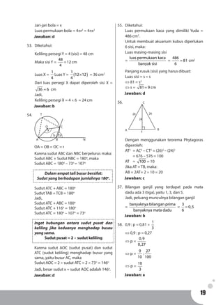 1919
Jari-jari bola = x
Luas permukaan bola 	= 4πr2
= 4πx2
Jawaban: d
53.	Diketahui:
Keliling persegi Y = 4 (sisi) = 48 cm
Maka sisi Y =
48
12
4
= cm
Luas X =
1
4
Luas Y = ( )
1
12 12
4
× = 36 cm2
Dari luas persegi X dapat diperoleh sisi X =
36 6= cm
Jadi,
Keliling persegi X = 4 × 6 = 24 cm
Jawaban: b
54.	
A B
C
N
b 73o
x
O
T
OA = OB = OC = r
Karena sudut ABC dan NBC berpelurus maka:
Sudut ABC + Sudut NBC = 180o
, maka
Sudut ABC = 180o
– 73o
= 107o
Dalam empat tali busur bersifat:
Sudut yang berhadapan jumlahnya 180o
.
Sudut ATC + ABC = 180o
Sudut TAB + TCB = 180o
Jadi,
Sudut ATC + ABC = 180o
Sudut ATC + 116o
= 180o
Sudut ATC = 180o
– 107o
= 73o
Ingat hubungan antara sudut pusat dan
keliling jika keduanya menghadap busau
yang sama.
Sudut pusat = 2 × sudut keliling
Karena sudut AOC (sudut pusat) dan sudut
ATC (sudut keliling) menghadap busur yang
sama, yaitu busur AC, maka
Sudut AOC = 2 × sudut ATC = 2 × 73o
= 146o
Jadi, besar sudut x = sudut AOC adalah 146o
.
Jawaban: d
55.	Diketahui:
Luas permukaan kaca yang dimiliki Yuda =
486 cm2
.
Untuk membuat akuarium kubus diperlukan
6 sisi, maka:
Luas masing-masing sisi
=
luas permukaan kaca
banyak sisi
=
486
81
6
= cm2
Panjang rusuk (sisi) yang harus dibuat:
Luas sisi = s × s
⇔ 81 = s2
⇔ s = 81 9= cm
Jawaban: d
56.	
A B
C
2626
24
T
Dengan menggunakan teorema Phytagoras
diperoleh:
AT2
	= AC2
– CT2
= (26)2
– (24)2
	 = 676 – 576 = 100
AT 	 = 100 = 10
Jika AT = TB, maka:
AB = 2AT= 2 × 10 = 20
Jawaban: c
57.	Bilangan ganjil yang terdapat pada mata
dadu ada 3 (tiga), yaitu 1, 3, dan 5.
Jadi, peluang munculnya bilangan ganjil
=
banyaknya bilangan prima
banyaknya mata dadu
=
3
0,5
6
=
Jawaban: b
58.	 0,9 : p = 0,81 ×
1
3
⇔ 0,9 : p = 0,27
⇔ p =
0,9
0,27
⇔ p =
9 27
:
10 100
⇔ p =
10
3
Jawaban: a
 