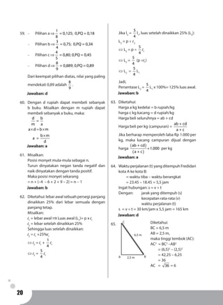 20
59.	 -	 Pilihan a
1
= 0,125; 0,PQ = 0,18
8
⇒
-	 Pilihan b
3
= 0,75; 0,PQ = 0,34
4
⇒
-	 Pilihan c
4
= 0,80; 0,PQ = 0,45
5
⇒
-	 Pilihan d
8
= 0,889; 0,PQ = 0,89
9
⇒
Dari keempat pilihan diatas, nilai yang paling
mendekati 0,89 adalah
8
9
.
Jawaban: d
60.	 Dengan d rupiah dapat membeli sebanyak
b buku. Misalkan dengan m rupiah dapat
membeli sebanyak a buku, maka:
d b
=
m a
a d b m
b m
a =
d
× = ×
×
Jawaban: a
61.	Misalkan:
Posisi monyet mula-mula sebagai n.
Turun dinyatakan negan tanda negatif dan
naik dinyatakan dengan tanda positif.
Maka posisi monyet sekarang
= n + (–4 – 6 + 2 + 9 – 2) = n - 1
Jawaban: b
62.	 Diketahui: lebar awal sebuah persegi panjang
dinaikkan 25% dari lebar semuala dengan
panjang tetap.
Misalkan:
l1
= lebar awal⇒Luas awal (L1
)= p x l1
l2
= lebar setelah dinaikkan 25%
Sehingga luas setelah dinaikkan:
l2
= l1
+25%l1
⇔ l2
= l1
+
1
4
l1
⇔ l2
=
5
4
l1
Jika l2
=
5
4
l1
, luas setelah dinaikkan 25% (L2
):
L2
= p × l2
⇔ L2
= p ×
5
4
l1
⇔ L2
=
5
4
(p ×l1
)
⇔ L2
=
5
4
L1
Jadi,
Persentase L2
=
5
4
L1
x 100%= 125% luas awal.
Jawaban: b
63.	Diketahui:
Harga a kg kedelai = b rupiah/kg
harga c kg kacang = d rupiah/kg
Harga beli seluruhnya = ab + cd
Harga beli per kg (campuran) =
ab + cd
a + c
Jika berharap memperoleh laba Rp 1.000 per
kg, maka kacang campuran dijual dengan
harga
( )
( )
ab + cd
1.000
a + c
+ per kg
Jawaban: a
64.	 Waktu perjalanan (t) yang ditempuh Fredidari
kota A ke kota B:
	 = waktu tiba – waktu berangkat
	 = 23.45 – 18.45 = 5,5 jam
Ingat hubungan: s = v × t
Dengan: 	 jarak yang ditempuh (s)
			kecepatan rata-rata (v)
			waktu perjalanan (t)
s = v × t = 30 km/jam x 5,5 jam = 165 km
Jawaban: d
65.	
A B
C
2,5 m
6,5 m
Diketahui:
BC = 6,5 m
AB = 2,5 m,
maka tinggi tembok (AC):
AC2
= BC2
–AB2
	 = (6,5)2
– (2,5)2
	 = 42,25 – 6,25
	 = 36
AC	= 36 = 6
 