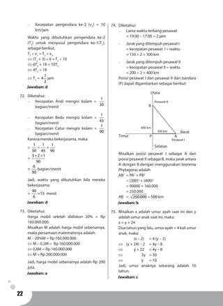 22
-	 Kecepatan pengendara ke-2 (v2
) = 10
km/jam
Waktu yang dibutuhkan pengendara ke-2
(T2
) untuk menyusul pengendara ke-1(T1
),
sebagai berikut.
T1
× v1
= T2
× v2
⇔ (T2
+ 3) × 6 = T2
× 10
⇔ 6T2
+ 18 = 10T2
⇔ 4T2
= 18
⇔ T2
=
1
4
2
jam
Jawaban: d
72.	Diketahui:
-	 Kecepatan Andi mengisi kolam =
1
30
bagian/menit
-	 Kecepatan Bedu mengisi kolam =
1
45
bagian/menit
-	 Kecepatan Catur mengisi kolam =
1
90
bagian/menit
Karena mereka bekerjasama, maka:
=
1
30
+
1
45
+
1
90
=
+ +3 2 1
90
=
6
90
bagian/menit
Jadi, waktu yang dibutuhkan bila mereka
bekerjasama
= =
90
15
6
menit
Jawaban: d
73.	Diketahui:
Harga mobil setelah didiskon 20% = Rp
160.000.000.
Misalkan M adalah harga mobil sebenarnya,
maka persamaan matematisnya adalah:
M – 20%M = Rp 160.000.000
⇔ M – 0,2M = Rp 160.000.000
⇔ 0,8M = Rp 160.000.000
⇔ M = Rp 200.000.000
Jadi, harga mobil sebenarnya adalah Rp 200
juta.
Jawaban: a
74.	Diketahui:
-	 Lama waktu terbang pesawat
	 = 19.00 – 17.00 = 2 jam
-	 Jarak yang ditempuh pesawat I
	 = kecepatan pesawat I × waktu
	 = 150 × 2 = 300 km
-	 Jarak yang ditempuh pesawat II
	 = kecepatan pesawat II × waktu
	 = 200 × 2 = 400 km
Posisi pesawat I dan pesawat II dari bandara
(P) dapat digambarkan sebagai berikut:
P
B
A
Utara
Barat
Selatan
Timur
300 km
400 km
Pesawat I
Pesawat II
Misalkan posisi pesawat I sebagai A dan
posisi pesawat II sebagai B, maka jarak antara
A dengan B dengan menggunakan teorema
Phytagoras adalah
AB2
	= PA2
+ PB2
	 = (300)2
+ (400)2
	 = 90000 + 160.000
	 = 250.000
AB	= =250.000 500 km
Jawaban: b
75.	 Misalkan x adalah umur ayah saat ini dan y
adalah umur anak saat ini, maka:
x = y + 24
Dua tahun yang lalu, umur ayah = 4 kali umur
anak, maka:
		 (x ­– 2) 	 = 4 (y – 2)
⇔ 	 (y + 24) – 2 	 = 4y – 8
⇔ 		 y + 22	 = 4y – 8
⇔ 			 3y 	 = 30
⇔ 			 y 	 = 10
Jadi, umur anaknya sekarang adalah 10
tahun.
Jawaban: c
 