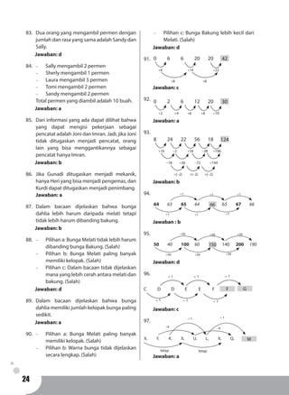 24
83.	 Dua orang yang mengambil permen dengan
jumlah dan rasa yang sama adalah Sandy dan
Sally.
Jawaban: d
84.	 -	 Sally mengambil 2 permen
-	 Sherly mengambil 1 permen
-	 Laura mengambil 3 permen
-	 Tomi mengambil 2 permen
-	 Sandy mengambil 2 permen
Total permen yang diambil adalah 10 buah.
Jawaban: a
85.	 Dari informasi yang ada dapat dilihat bahwa
yang dapat mengisi pekerjaan sebagai
pencatat adalah Joni dan Imran. Jadi, jika Joni
tidak ditugaskan menjadi pencatat, orang
lain yang bisa menggantikannya sebagai
pencatat hanya Imran.
Jawaban: b
86.	Jika Gunadi ditugaskan menjadi mekanik,
hanya Heri yang bisa menjadi pengemas, dan
Kurdi dapat ditugaskan menjadi penimbang.
Jawaban: a
87.	Dalam bacaan dijelaskan bahwa bunga
dahlia lebih harum daripada melati tetapi
tidak lebih harum dibanding bakung.
Jawaban: b
88.	 -	 Pilihan a: Bunga Melati tidak lebih harum
dibanding bunga Bakung. (Salah)
-	 Pilihan b: Bunga Melati paling banyak
memiliki kelopak. (Salah)
-	 Pilihan c: Dalam bacaan tidak dijelaskan
mana yang lebih cerah antara melati dan
bakung. (Salah)
Jawaban: d
89.	Dalam bacaan dijelaskan bahwa bunga
dahlia memiliki jumlah kelopak bunga paling
sedikit.
Jawaban: a
90.	 -	 Pilihan a: Bunga Melati paling banyak
memiliki kelopak. (Salah)
-	 Pilihan b: Warna bunga tidak dijelaskan
secara lengkap. (Salah)
-	 Pilihan c: Bunga Bakung lebih kecil dari
Melati. (Salah)
Jawaban: d
91.	 0	6	6	20	20	....
+6
+8 +8
+14 +22
42
Jawaban: c
92.	 0	2	6	12	20	....
+2 +6+4 +8 +10
30
Jawaban: a
93.	
8	 24	22	56	18	....
+16
-18 +36 -72
-2
×(-2) ×(-2) ×(-2)
-38
+144
+34 +106
124
Jawaban: b
94.	
64	 63	 65	 64		 65	 67	 66
+1 +1 +1
+1+1+1
66
Jawaban : b
95.	
50	 40	 100	 60		 140	200	 190
+50 +50 +50
+50+50+50
150
Jawaban: d
96.
C	D	D	E	 E	 F
+ 1 + 1+ 1
+ 1 + 1 + 1
F G
Jawaban: c
97.	
MX, 	 Y, 	 K, 	 X, 	 U, 	 L, 	 X, 	 Q, 	
+ 1
tetap
-4
+ 1
-4
tetap
Jawaban: a
 