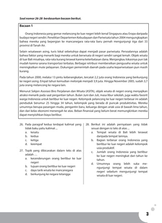 33
Soal nomor 26-28 berdasarkan bacaan berikut.
Bacaan 1
	 Orang Indonesia yang gemar melancong ke luar negeri lebih kenal Singapura atau Eropa daripada
budaya negeri sendiri. Penelitian Departemen Kebudayaan dan Pariwisata tahun 2004 mengungkapkan
bahwa mereka yang bepergian ke mancanegara rata-rata baru pernah mengunjungi tiga dari 33
provinsi di Tanah Air.
Selain wisatawan asing, turis lokal sebetulnya dapat menjadi pasar pariwisata. Persoalannya adalah
bahwa faktor yang menarik bagi mereka untuk berwisata di negeri sendiri sangat lemah. Objek wisata
di luar Bali misalnya, rata-rata kurang terawat karena keterbatasan dana. Menjangkau lokasinya pun tak
mudah karena sarana transportasi terbatas. Berbagai retribusi memberatkan pengusaha wisata untuk
meningkatkan mute pelayanan. Dukungan pemerintah daerah pada usaha kepariwisataan pun masih
kurang.
Pada tahun 2000, melalui 13 pintu keberangkatan, tercatat 2,2 juta orang Indonesia yang berkunjung
ke negeri asing. Empat tahun kemudian melonjak menjadi 3,9 juta. Hingga November 2005, sudah 3,7
juta orang melancong ke negara lain.
Menurut Sekjen Asosiasi Biro Perjalanan dan Wisata (ASITA), objek wisata di negeri orang menyajikan
atraksi menarik pada saat pergantian tahun. Bulan Juni dan Juli, masa libur sekolah, juga waktu favorit
warga Indonesia untuk berlibur ke luar negeri. Kelompok pelancong ke luar negeri terbesar ini adalah
penduduk berumur 25 hingga 34 tahun, kelompok yang berada di puncak produktivitas. Mereka
umumnya berupa pasangan muda, pengantin baru, keluarga dengan ariak usia di bawah lima tahun,
dan dari kelas ekonomi menengah ke atas. Beban finansial yang belum berat memungkinkan mereka
dapat menyisihkan biaya berlibur.
26.	 Pada paragraf kedua terdapat kalimat yang
tidak baku yaitu kalimat ...
a.	 kesatu			
b.	kedua			
c.	ketiga
d.	keempat
27.	 Topik yang dibicarakan dalarn teks di atas
adalah …
a.	 kecenderungan orang berlibur ke luar
negeri
b.	 tujuan orang berlibur ke luar negeri
c.	 daya tarik wisata ke mancanegara
d.	 berkunjung ke negara tetangga
28.	Berikut ini adalah pernyataan yang tidak
sesuai dengan isi teks di atas ...
a.	 Tempat wisata di Bali lebih terawat
daripada tempat lainnya.
b.	 Bagian terbesar orang Indonesia yang
berlibur ke luar negeri adalah kelompok
usia produktif.
c.	 Jumlah orang Indonesia yang berlibur
ke luar negeri meningkat dari tahun ke
tahun.
d.	Umumnya orang lebih suka me-
ngunjungi tempat wisata di dalam
negeri sebelum mengunjungi tempat
wisata di luar negeri.
 