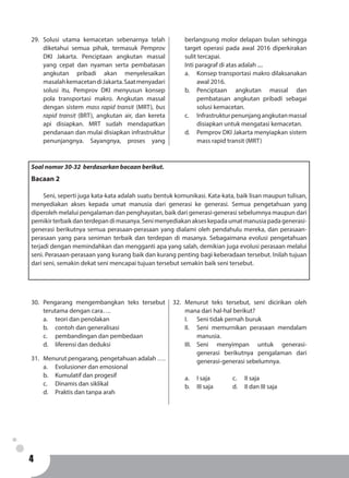 4
Soal nomor 30-32 berdasarkan bacaan berikut.
Bacaan 2
	 Seni, seperti juga kata-kata adalah suatu bentuk komunikasi. Kata-kata, baik lisan maupun tulisan,
menyediakan akses kepada umat manusia dari generasi ke generasi. Semua pengetahuan yang
diperoleh melalui pengalaman dan penghayatan, baik dari generasi-generasi sebelumnya maupun dari
pemikirterbaikdanterdepandimasanya.Senimenyediakanakseskepadaumatmanusiapadagenerasi-
generasi berikutnya semua perasaan-perasaan yang dialami oleh pendahulu mereka, dan perasaan-
perasaan yang para seniman terbaik dan terdepan di masanya. Sebagaimana evolusi pengetahuan
terjadi dengan memindahkan dan mengganti apa yang salah, demikian juga evolusi perasaan melalui
seni. Perasaan-perasaan yang kurang baik dan kurang penting bagi keberadaan tersebut. Inilah tujuan
dari seni, semakin dekat seni mencapai tujuan tersebut semakin baik seni tersebut.
30.	Pengarang mengembangkan teks tersebut
terutama dengan cara….
a.	 teori dan penolakan
b.	 contoh dan generalisasi
c.	 pembandingan dan pembedaan
d.	 liferensi dan deduksi
31.	 Menurut pengarang, pengetahuan adalah ….
a.	 Evolusioner dan emosional
b.	 Kumulatif dan progesif
c.	 Dinamis dan siklikal
d.	 Praktis dan tanpa arah
32.	Menurut teks tersebut, seni dicirikan oleh
mana dari hal-hal berikut?
I.	 Seni tidak pernah buruk
II.	 Seni memurnikan perasaan mendalam
manusia.
III.	Seni menyimpan untuk generasi-
generasi berikutnya pengalaman dari
generasi-generasi sebelumnya.
a.	 I saja		 c. 	 II saja
b.	 III saja		 d. 	 II dan III saja
29.	Solusi utama kemacetan sebenarnya telah
diketahui semua pihak, termasuk Pemprov
DKI Jakarta. Penciptaan angkutan massal
yang cepat dan nyaman serta pembatasan
angkutan pribadi akan menyelesaikan
masalahkemacetandiJakarta.Saatmenyadari
solusi itu, Pemprov DKI menyusun konsep
pola transportasi makro. Angkutan massal
dengan sistem mass rapid transit (MRT), bus
rapid transit (BRT), angkutan air, dan kereta
api disiapkan. MRT sudah mendapatkan
pendanaan dan mulai disiapkan infrastruktur
penunjangnya. Sayangnya, proses yang
berlangsung molor delapan bulan sehingga
target operasi pada awal 2016 diperkirakan
sulit tercapai.
Inti paragraf di atas adalah ....
a.	 Konsep transportasi makro dilaksanakan
awal 2016.
b.	Penciptaan angkutan massal dan
pembatasan angkutan pribadi sebagai
solusi kemacetan.
c.	 Infrastrukturpenunjangangkutanmassal
disiapkan untuk mengatasi kemacetan.
d.	 Pemprov DKI Jakarta menyiapkan sistem
mass rapid transit (MRT)
 