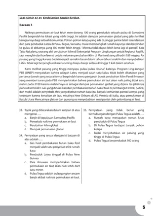 55
33.	 Topik yang dibicarakan dalam kutipan di atas
mengenai ….
a.	 Banjir di kepulauan Samudera Pasifik
b.	 Penyebab naiknya permukaan air laut
c.	 Perubahan iklim global
d.	 Dampak pemanasan global
34.	 Pernyataan yang sesuai dengan isi bacaan di
atas adalah ….
a.	 Gas hasil pembakaran hutan baka fosil
menjadi salah satu penyebab efek rumah
kaca
b.	 Penduduk Lateu tinggal di Pulau New
Guinea
c.	 Para ilmuwan memperkirakan bahwa
permukaan air taut akan naik lebih dart
satu meter.
d.	 PulauTegua adalah pulauyang ter-ancam
banjir akibat naiknya permukaan air taut.
35.	Pernyataan yang tidak benar yang
berhubungan dengan Pulau Tegua adalah ….
a.	 Rumah kayu merupakan rumah khas
penduduk di Pulau Tegua
b.	 Di Pulau Tegua terdapat banyak pohon
kelapa
c.	 Badai menyebabkan air pasang yang
tinggi di Pulau Tegua
d.	 Pulau Tegua berpenduduk 100 orang
Soal nomor 33-35 berdasarkan bacaan berikut.
Bacaan 3
	 Naiknya permukaan air laut telah men-dorong 100 orang penduduk sebuah pulau di Samudera
Pasifik berpindah ke lokasi yang lebih tinggi. Ini adalah dampak pemanasan global yang jelas terlihat
kerugiannya bagi sebuah komunitas. Pohon-pohon kelapa yang ada di pinggir pantai telah terendam air
dan para penduduk Lateu di Pulau Tegue, Vanuatu, mulai membongkat rumah kayunya dan berpindah
ke pulau di dekatnya yang 600 meter lebih tinggi. "Mereka tidak dapat lebih lama lagi di pantai," kata
Taito Nakalevu, seorang ahli perubahan iklim di Sekretariat Program Lingkungan untuk Regional Pasifik,
saat menghindari konferensi untuk melawan perubahan iklim di Montreal yang dihadiri 189 negara. Air
pasang yang tinggi karena badai menjadi semakin besar dalam tahun-tahun terakhir dan menyebabkan
Lateu tidak lagi berpenghuni karena sering disapu banjir antara 4 hingga 5 kali dalam setahun.
	 Kami melihat pasang yang tinggi menyapu pulau-pulau disana," katanya. Program Ling-kungan
PBB (UNEP) menyatakan bahwa wilayah Lateu menjadi salah satu-kalau tidak boleh dikatakan yang
pertama daerah yang secara formal berpindah karena pengaruh buruk perubahan iklim Panel ilmuwan
yang memberi saran pada PBB memperkirakan bahwa permukaan air laut akan naik paling tidak satu
meter pada 2100 karena melelehnya es sebagai dampak pemanasan global yang dipicu ter-jebaknya
panas di atmosfer. Gas yang dihasil-kan dari pembakaran bahan bakar fosil di pembangkit listrik, pabrik,
dan mobil adalah penyebab efek yang disebut rumah kaca itu. Banyak komunitas pantai lainnya yang
terancam karena kenaikan air laut, misalnya New Orleans di AS, Venesia di Italia, atau pemukiman di
Kutub Utara Mencairnya gletser dan gunung es menyebabkan erosi pantai oleh gelombang air laut.
 