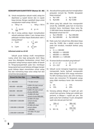 6
KEMAMPUAN KUANTITATIF (Nomor36-80)
36.	 Untuk menjalankan sebuah mobil, setiap km
diperlukan g rupiah bensin dan m rupiah
biaya lainnya. Berapa rupiahkah biaya untuk
menjalankan mobil setiap 100 km?
a.	 100 g + m			 c. 	 100 g + 100 m
b.	
1
100
(g+m)			 d. 	 g + m
37.	Jika 6 orang pekerja dapat menyelesaikan
sebuah pekerjaan dalam 3 jam, berapa lama
pekerjaan tersebut dapat diselesaikan oleh 5
orang pekerja?
a.	 4 jam			 c. 	
1
7
16
jam
b.	5 jam			d.	3
9
5
jam
Informasi untuk no. 63-65
	 Sebuah pusat belanja (mall) menyediakan
ruang untuk kios bagi pengusaha kecil. Biaya
sewa kios ditetapkan berdasarkan omset (hasil
penjualan) setiap harinya seperti daftar di bawah
ini. Pengunjung/pembeli pada kios membayar
langsung ke kasir pusat belanja sehingga manajer
pusat belanja dapat menentukan omset setiap
kios dan memotong biaya sewa setiap hari dari
omset kios bersangkutan.
Omset Per Hari (Rp) Sewa (Rp)
0 – 400.000 1 % dari omset
400.000 – 600.000
4.000+2% dari omset
di atas 400.000
600.000 – 800.000
8.000+3% dari omset
di atas 600.000
800.000 – 1.000.000
14.000+4% dari
omset di atas 800.000
1.000.000-1.500.000
22.000+5% dari
omset di atas
1.000.000
1.500.000-2.500.000
47.000+6% dari
omset diatas
1.500.000
2.500.000-5.000.000
107.000+7% dari
omset
38.	 Jikasebuahkiospadasuatuharimenghasilkan
penjualan (omset) Rp. 750.000, berapakah
biaya sewanya?
a.	 Rp 7.500			 c. 	 Rp 12.500
b.	 Rp 8.000			 d. 	 Rp 15.000
39.	Sehari yang lalu sebuah kios memperoleh
omset Rp. 2.600.000. pada hari ini kios-kios
tersebut harus membayar biaya sewa Rp.
21.000 lebih besar daripada sehari yang lalu.
Berapakah omset hari ini?
a.	 Rp 2.700.000		 c. 	 Rp 2.900.000
b.	 Rp 2.800.000		 d. 	 Rp 3.000.000
40.	 Pada suatu hari sebuah kios dikenakan biaya
sewa Rp. 10.000. Jika x adalah omset kios
pada hari tersebut, manakah berikut yang
benar?
a.	 0 < x < 400.000
b.	 400.000 < x < 600.000
c.	 600.000 < x < 800.000
d.	 800.000 < x < 1.000.000
41.	 Di antara berikut manakah yang terbesar?
a.	 (2 + 2 + 2)2
		 c. 	 (2 × 2 × 2)2
b.	 [(2 + 2)2]2
		 d. 	 43
42.	 Sebuah survei mengenai bagaimana warga
memperoleh berita berhasil memperoleh
data sebagai berikut: 65% warga menonton
TV, 40% membaca koran, dan 25% membaca
koran dan menonton TV. Berapakah warga
yang tidak membaca koran dan menonton
TV?
a.	5%				c. 	15%
b.	10%				d. 	20%
43.	Seorang pekerja dibayar d rupiah per jam
untuk 8 jam pertama. Setiap jam setelah jam
pertama, ia dibayar c rupiah per jam. Jika
pada suatu hari ia bekerja 12 jam, berapakah
upah rata-rata per jam hari itu?
a.	
(2d c)
3
+
			c.	
(8d 4c)
12
+
b.	 8d + 4c			 d.	
(4d 8c)
12
+
 