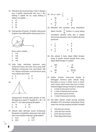 8
53.	 Diberikan dua buah persegi, X dan Y, dengan
luas X adalah seperempat dari luas Y. Jika
keliling Y adalah 48 cm, maka keliling X
(dalam cm) adalah ….
a.	12
b.	24
c.	32
d.	36
54.	 Pada gambar di bawah , O adalah sudut pusat
lingkaran dan ABN adalah sebuah garis lurus.
A B
C
N
b 73o
x
O
	 Besar sudut x adalah …
a.	116
b.	128
c.	140
d.	146
55.	Yuda ingin membuat akuarium yang
berbentuk kubus dari kaca. Kaca yang telah
dibelinya mempunyai luas permukaan 486
cm2
. Berapa sentimeter rusuk akuarium yang
harus dibuat oleh Yuda?
a.	6				c. 	8
b.	7				d. 	9
56.	
	
A B
C
T
	 Sebagaimana tampak pada gambar di atas,
AB tegak lurus pada CT. Apabila AC = BC = 26
dan CT = 24, maka panjang AB adalah ….
a.	16			c. 	20
b.	18			d. 	10
57.	Sebuah dadu dilempar secara sembarang.
Berapakah probabilitas (peluang) mata dadu
akan menunjukkan bilangan ganjil adalah?
a.	0,33				c. 	0,67
b.	0,50				d. 	0,17
58.	 0,9 : p = 0,81 ×
1
3
a.	
10
3
				c.	
3
10
b.	
10
6
				d.	
8
9
59.	Manakah dari pecahan yang dinyatakan
dalam bentuk
P
Q
berikut ini yang paling
mendekati desimal 0,PQ, jika P adalah
desimal persepuluhan dan Q adalah decimal
peratusan
a.	
1
8
				c.	
4
5
b.	
3
4
				d.	
8
9
60.	Jika sebuah b buku dapat dibeli dengan
harga d rupiah, berapa banyak buku yang
dapat dibeli dengan m rupiah?
a.	
bm
d
			c. 	
d
bm
b.	
bd
m
				d. 	
(b+m)
d
61.	Seekor monyet mula-mula berada di
ketinggian tertentu pada sebuah tiang.
Kemudian ia turun 4 meter, turun 6 meter,
naik 2 meter, naik 9 meter, dan turun 2 meter.
Pada ketinggian berapa monyet itu sekarang?
a.	 2 meter di atas posisi semula
b.	 1 meter di bawah posisi semula
c.	 Sama seperti posisi semula
d.	 1 meter di atas posisi semula
62.	Jika lebar sebuah empat persegi panjang
dinaikkan 25% sementara panjangnya tetap,
maka luas persegi panjang tersebut menjadi
…
a.	 75% dari luas semula
b.	 125% dari luas semula
c.	 225% dari luas semula
d.	 Tidak dapat ditentukan
 