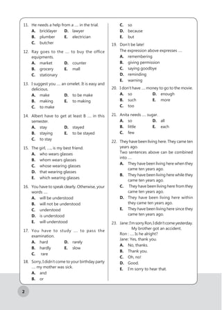 2
11.	 He needs a help from a …. in the trial.
A.	bricklayer	 D.	lawyer
B.	 plumber		 E.	 electrician
C.	butcher
12.	 Ray goes to the …. to buy the office
equipments.
A.	market		 D.	counter
B.	 grocery		 E.	mall
C.	stationary
13.	 I suggest you …. an omelet. It is easy and
delicious.
A.	make		 D.	 to be make
B.	 making		 E.	 to making
C.	 to make
14.	 Albert have to get at least B …. in this
semester.
A.	 stay			 D.	stayed
B.	 staying		 E.	 to be stayed
C.	 to stay
15.	 The girl, …., is my best friend.
A.	 who wears glasses
B.	 whom wears glasses
C.	 whose wearing glasses
D.	 that wearing glasses
E.	 which wearing glasses
16.	 You have to speak clearly. Otherwise, your
words ….
A.	 will be understood
B.	 will not be understood
C.	understood
D.	 is understood
E.	 will understood
17.	 You have to study …. to pass the
examination.
A.	hard		 D.	rarely
B.	hardly		 E.	 slow
C.	 rare
18.	 Sorry, I didn’t come to your birthday party
…. my mother was sick.
A.	 and			
B.	or			
C.	so
D.	 because
E.	 but
19.	 Don’t be late!
The expression above expresses ….
A.	remembering
B.	 giving permission
C.	 saying goodbye
D.	reminding
E.	warning
20.	 I don’t have …. money to go to the movie.
A.	so			 D.	 enough
B.	such		 E.	 more
C.	too
21.	 Anita needs …. sugar.
A.	so			 D.	 all
B.	 little			 E.	 each
C.	few
22.	 They have been living here. They came ten
years ago.
Two sentences above can be combined
into ….
A.	 They have been living here when they
came ten years ago.
B.	 They have been living here while they
came ten years ago.
C.	 They have been living here from they
came ten years ago.
D.	 They have been living here within
they came ten years ago.
E.	 They have been living here since they
came ten years ago.
23.	 Jane	:I’msorryRon,Ididn’tcomeyesterday.
My brother got an accident.
	 Ron	: …. Is he alright?
	 Jane	: Yes, thank you.
A.	 No, thanks.
B.	 Thank you.
C.	 Oh, no!
D.	Good.
E.	 I’m sorry to hear that.
 