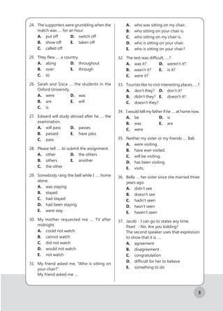 3
24.	 The supporters were grumbling when the
match was …. for an hour.
A.	 put off		 D.	 switch off
B.	 show off		 E.	 taken off
C.	 called off
25.	 They flew …. a country.
A.	along		 D.	 throughout
B.	 over		 	E.	through
C.	to
26.	 Sarah and Sisca …. the students in the
Oxford University.
A.	were		 D.	 was
B.	 are			 E.	will
C.	is	
27.	 Edward will study abroad after he …. the
examination.
A.	 will pass		 D.	 passes
B.	passed		 E.	 have pass
C.	 pass		
28.	 Please tell …. to submit the assignment.
A.	other		 D.	 the others
B.	others		 E.	another
C.	 the other
29.	 Somebody rang the bell while I …. home
alone.
A.	 was staying
B.	stayed
C.	 had stayed
D.	 had been staying
E.	 were stay
30.	 My mother requested me …. TV after
midnight.
A.	 could not watch
B.	 cannot watch
C.	 did not watch
D.	 would not watch
E.	 not watch
31.	 My friend asked me, “Who is sitting on
your chair?”
My friend asked me ….
A.	 who was sitting on my chair.
B.	 who sitting on your chair is.
C.	 who sitting on my chair is.
D.	 who is sitting on your chair.
E.	 who is sitting on your chair?
32.	 The test was difficult, ….?
A.	 was it?		 D.	 weren’t it?
B.	 wasn’t it?	 E.	 is it?
C.	 were it?
33.	 Tourists like to visit interesting places, ….?
A.	 don’t they?	 D.	 don’t it?
B.	 didn’t they?	 E.	 doesn’t it?
C.	 doesn’t they?
34.	 I would tell my father if he …. at home now.
A.	be			 D.	 is
B.	 was			 E.	 are
C.	were
35.	 Neither my sister or my friends …. Bali.
A.	 were visiting.
B.	 have ever visited.
C.	 will be visiting.
D.	 has been visiting.
E.	visits.
36.	 Bella …. her sister since she married three
years ago.
A.	 didn’t see
B.	 doesn’t see
C.	 hadn’t seen
D.	 hasn’t seen
E.	 haven’t seen
37.	 Jacob : I can go to states any time.
Pearl : No. Are you kidding?
The second speaker uses that expression
to show that it is ….
A.	agreement
B.	disagreement
C.	congratulation
D.	 difficult for her to believe
E.	 something to do
 
