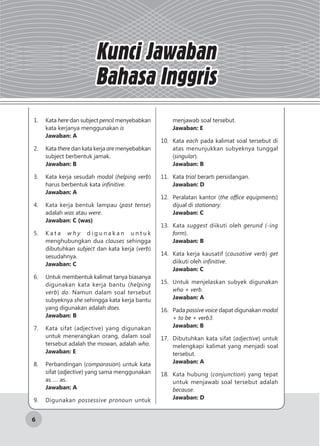 6
Kunci Jawaban
Bahasa Inggris
1.	Kata here dan subject pencil menyebabkan
kata kerjanya menggunakan is
Jawaban: A
2.	Kata there dan kata kerja are menyebabkan
subject berbentuk jamak.
Jawaban: B
3.	 Kata kerja sesudah modal (helping verb)
harus berbentuk kata infinitive.
Jawaban: A
4.	 Kata kerja bentuk lampau (past tense)
adalah was atau were.
Jawaban: C (was)
5.	 K a t a w h y d i g u n a k a n u n t u k
menghubungkan dua clauses sehingga
dibutuhkan subject dan kata kerja (verb)
sesudahnya.
Jawaban: C
6.	 Untuk membentuk kalimat tanya biasanya
digunakan kata kerja bantu (helping
verb) do. Namun dalam soal tersebut
subyeknya she sehingga kata kerja bantu
yang digunakan adalah does.
Jawaban: B
7.	 Kata sifat (adjective) yang digunakan
untuk menerangkan orang, dalam soal
tersebut adalah the mowan, adalah who.
Jawaban: E
8.	 Perbandingan (comparasion) untuk kata
sifat (adjective) yang sama menggunakan
as …. as.
Jawaban: A
9.	Digunakan possessive pronoun untuk
menjawab soal tersebut.
Jawaban: E
10.	Kata each pada kalimat soal tersebut di
atas menunjukkan subyeknya tunggal
(singular).
Jawaban: B
11.	Kata trial berarti persidangan.
Jawaban: D
12.	 Peralatan kantor (the office equipments)
dijual di stationary.
Jawaban: C
13.	Kata suggest diikuti oleh gerund (-ing
form).
Jawaban: B
14.	 Kata kerja kausatif (causative verb) get
diikuti oleh infinitive.
Jawaban: C
15.	 Untuk menjelaskan subyek digunakan
who + verb.
Jawaban: A
16.	Pada passive voice dapat digunakan modal
+ to be + verb3.
Jawaban: B
17.	 Dibutuhkan kata sifat (adjective) untuk
melengkapi kalimat yang menjadi soal
tersebut.
Jawaban: A
18.	 Kata hubung (conjunction) yang tepat
untuk menjawab soal tersebut adalah
because.
Jawaban: D
 