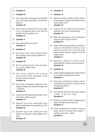 7
19.	 Jawaban: E
20.	 Jawaban: D
21.	Kata sugar (gula) merupakan uncountable
noun sehingga digunakan quantitative
adjective.
Jawaban: B
22.	 Kata hubung (conjunction) yang tepat
untuk menggabungkan dua kalimat
tersebut di atas adalah since.
Jawaban: E
23.	 Jawaban: E
24.	Kata called off berarti cancel.
Jawaban: C
25.	 Jawaban: E
26.	 Kata kerja (verb) untuk simple present
tense dengan plural subject adalah are.
Jawaban: B
27.	 Jawaban: D
28.	 Bentuk jamak (plural) untuk kelompok
atau group adalah others.
Jawaban: B
29.	 Kata kerja setelah kata hubung
(conjunction) while digunakan untuk
bentuk continuous tense.
Jawaban: A
30.	 Permintaan merupakan subjunctive verb.
Negative subjunctive dibentuk dengan not
+ infinitive.
Jawaban: E
31.	 Kata tanya who biasanya digunakan untuk
direct atau indirect speech.
Jawaban: A
32.	 Question tag untuk simple past tense
seperti soal tersebut di atas adalah wasn’t it?
Jawaban: B
33.	 Question tag untuk simple past tense
seperti soal tersebut di atas adalah don’t
they?
Jawaban: A
34.	 Jawaban: B
35.	 Jawaban: B
36.	 Kalimat tersebut adalah present perfect
tense dengan menggunakan kata hubung
(conjunction) since.
Jawaban: D
37.	Ucapan Are you kidding menunjukkan
perasaan sulit untuk mempercayai.
Jawaban: D
38.	Kata each digunakan untuk membentuk
singular dalam sebuah kalimat.
Jawaban: B
39.	 Dalam kalimat pengandaian (conditional
sentence) dibutuhkan infinitive untuk
kalimat pertama dan kata will pada
kalimat kedua. Bentuk negatif untuk will
adalah won’t.
Jawaban: C
40.	 Bepergian dengan bis lebih murah
dibandingkan dengan pesawat terbang.
Jawaban: D
41.	 Jawaban: A
42.	 Untuk subyek tunggal dalam simple present
tense seperti soal digunakan wants.
Jawaban: E
43.	Pada active participate sentence seperti
soal dibutuhkan gerund (-ing form) untuk
melengkapi kalimat.
Jawaban: D
44.	 Pola kalimat tersebut terdiri dari Subject
+ prefer + V-ing + to + V-ing.
Jawaban: B
45.	 Mobil (car) adalah benda sehingga dapat
diganti dengan which atau that.
Jawaban: A
46.	Untuk membentuk kombinasi 2 kalimat
dapat dibentuk dengan pola Subject +
auxiliary verb (not) + either.
Jawaban: C
 