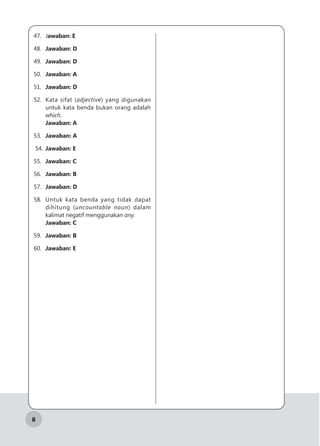 8
47.	Jawaban: E
48.	 Jawaban: D
49.	 Jawaban: D
50.	 Jawaban: A
51.	 Jawaban: D
52.	 Kata sifat (adjective) yang digunakan
untuk kata benda bukan orang adalah
which.
Jawaban: A
53.	 Jawaban: A
54.	 Jawaban: E
55.	 Jawaban: C
56.	 Jawaban: B
57.	 Jawaban: D
58.	 Untuk kata benda yang tidak dapat
dihitung (uncountable noun) dalam
kalimat negatif menggunakan any.
Jawaban: C
59.	 Jawaban: B
60.	 Jawaban: E
 