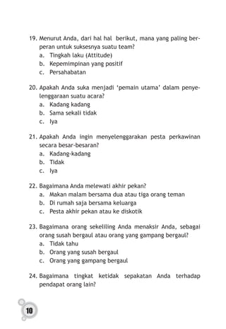 10
19.	Menurut Anda, dari hal hal berikut, mana yang paling ber-
peran untuk suksesnya suatu team?
a.	 Tingkah laku (Attitude)
b.	 Kepemimpinan yang positif
c.	Persahabatan
20.	Apakah Anda suka menjadi ‘pemain utama’ dalam penye-
lenggaraan suatu acara?
a.	 Kadang kadang
b.	 Sama sekali tidak
c.	Iya
21.	Apakah Anda ingin menyelenggarakan pesta perkawinan
secara besar-besaran?
a.	Kadang-kadang
b.	Tidak
c.	Iya
22.	Bagaimana Anda melewati akhir pekan?
a.	 Makan malam bersama dua atau tiga orang teman
b.	 Di rumah saja bersama keluarga
c.	 Pesta akhir pekan atau ke diskotik
23.	Bagaimana orang sekeliling Anda menaksir Anda, sebagai
orang susah bergaul atau orang yang gampang bergaul?
a.	 Tidak tahu
b.	 Orang yang susah bergaul
c.	 Orang yang gampang bergaul
24.	Bagaimana tingkat ketidak sepakatan Anda terhadap
pendapat orang lain?
 