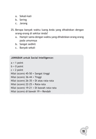11
a.	Sekali-kali
b.	Sering
c.	Jarang
25.	Berapa banyak waktu luang Anda yang dihabiskan dengan
orang-orang di sekitar Anda?
a.	 Hampir sama dengan waktu yang dihabiskan orang orang
pada umumnya
b.	 Sangat sedikit
c.	 Banyak sekali
JAWABAN untuk Social Intelligence:
a = 1 point
b = 0 point
c = 2 point
Nilai (score) 45-50 = Sangat tinggi
Nilai (score) 36-44 = Tinggi
Nilai (score) 26-35 = Di atas rata-rata
Nilai (score) 22-25 = Rata-rata
Nilai (score) 19-21 = Di bawah rata-rata
Nilai (score) di bawah 19 = Rendah
 