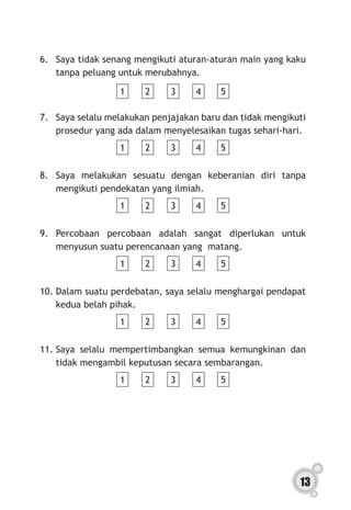 13
6.	 Saya tidak senang mengikuti aturan-aturan main yang kaku
tanpa peluang untuk merubahnya.
1 2 3 4 5
7.	 Saya selalu melakukan penjajakan baru dan tidak mengikuti
prosedur yang ada dalam menyelesaikan tugas sehari-hari.
1 2 3 4 5
8.	Saya melakukan sesuatu dengan keberanian diri tanpa
mengikuti pendekatan yang ilmiah.
1 2 3 4 5
9.	Percobaan percobaan adalah sangat diperlukan untuk
menyusun suatu perencanaan yang matang.
1 2 3 4 5
10.	Dalam suatu perdebatan, saya selalu menghargai pendapat
kedua belah pihak.
1 2 3 4 5
11.	Saya selalu mempertimbangkan semua kemungkinan dan
tidak mengambil keputusan secara sembarangan.
1 2 3 4 5
 
