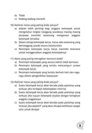 3
b)	 Tidak
c)	 Kadang-kadang menarik
10)	Kalimat mana yang paling Anda setujui?
a)	Adalah lebih penting bagi anggota kelompok untuk
mengetahui tingkat tanggung jawabnya masing masing
daripada memiliki seseorang mengawasi anggota
kelompok tersebut
b)	 Dalam setiap kelompok kerja, harus ada seseorang yang
bertanggung jawab secara keseluruhan
c)	Pemimpin kelompok kerja harus memiliki kharisma
untuk menggerakkan anggota kelompoknya
11)	Mana yang paling merugikan menurut Anda?
a)	 Pemimpin kelompok yang secara teknis tidak bermutu
b)	 Pemimpin kelompok yang terlalu mencampuri urusan
kelompok kerja
c)	 Pemimpin kelompok yang terlalu berhati-hati dan ragu-
ragu dalam pengambilan keputusan
12)	Kalimat mana yang paling Anda setujui?
a)	 Suatu kelompok kerja akan berada pada posisinya yang
terkuat jika terdapat kekompakan internal
b)	 Suatu kelompok kerja akan berada pada posisinya yang
terkuat jika tujuan kelompok sejalan dengan keinginan
anggota anggotanya
c)	 Suatu kelompok kerja akan berada pada posisinya yang
terkuat jika objektif yang akan dicapai kelihatan sangat
sulit untuk dicapai
 