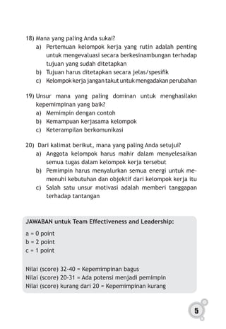5
18)	Mana yang paling Anda sukai?
a)	 Pertemuan kelompok kerja yang rutin adalah penting
untuk mengevaluasi secara berkesinambungan terhadap
tujuan yang sudah ditetapkan
b)	 Tujuan harus ditetapkan secara jelas/spesifik    
c)	 Kelompokkerjajangantakutuntukmengadakanperubahan
19)	Unsur mana yang paling dominan untuk menghasilakn
kepemimpinan yang baik?
a)	 Memimpin dengan contoh
b)	 Kemampuan kerjasama kelompok
c)	 Keterampilan berkomunikasi
20)	 Dari kalimat berikut, mana yang paling Anda setujui?
a)	 Anggota kelompok harus mahir dalam menyelesaikan
semua tugas dalam kelompok kerja tersebut
b)	 Pemimpin harus menyalurkan semua energi untuk me-
menuhi kebutuhan dan objektif dari kelompok kerja itu
c)	 Salah satu unsur motivasi adalah memberi tanggapan
terhadap tantangan
JAWABAN untuk Team Effectiveness and Leadership:
a = 0 point
b = 2 point
c = 1 point
Nilai (score) 32-40 = Kepemimpinan bagus
Nilai (score) 20-31 = Ada potensi menjadi pemimpin
Nilai (score) kurang dari 20 = Kepemimpinan kurang
 