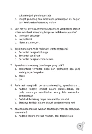 7
suka menjadi pendengar saja
c.	 Sangat gampang dan merasakan percakapan itu bagian
dari kenikmatan bersantap malam.
5.	 Dari hal-hal berikut, menurut Anda mana yang paling efektif
untuk membuat seseorang bergerak melakukan sesuatu?
a.	 Memberi dukungan
b.	 Memotivasi
c.	 Berusaha mengerti
6.	 Bagaimana cara Anda melewati waktu senggang?
a.	 Bersantai dengan keluarga
b.	 Bersantai sendirian
c.	 Bersantai dengan teman-teman
7.	 Apakah Anda seorang ‘pendengar yang baik’?
a.	 Tergantung terhadap siapa dan perihalnya apa yang
sedang saya dengarkan
b.	 Tidak
c.	Iya
8.	 Pada saat menghadiri pertemuan/meeting, apakah Anda ...
a.	Kadang kadang terlibat dalam diskusi/debat, tapi
pada umumnya membiarkan orang lain melakukan
pembicaraan
b.	 Duduk di belakang tanpa mau melibatkan diri
c.	 Biasanya terlibat dalam diskusi dengan senang hati
9.	 Apakah Anda merasa nyaman dan tidak terganggu oleh suatu
keramaian?
a.	 Kadang-kadang merasa nyaman, tapi tidak selalu
 