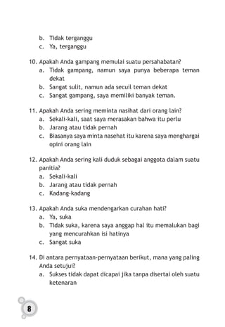 8
b.	 Tidak terganggu
c.	 Ya, terganggu
10.	Apakah Anda gampang memulai suatu persahabatan?
a.	 Tidak gampang, namun saya punya beberapa teman
dekat
b.	 Sangat sulit, namun ada secuil teman dekat
c.	 Sangat gampang, saya memiliki banyak teman.
11.	Apakah Anda sering meminta nasihat dari orang lain?
a.	 Sekali-kali, saat saya merasakan bahwa itu perlu
b.	 Jarang atau tidak pernah
c.	 Biasanya saya minta nasehat itu karena saya menghargai
opini orang lain
12.	Apakah Anda sering kali duduk sebagai anggota dalam suatu
panitia?
a.	Sekali-kali
b.	 Jarang atau tidak pernah
c.	Kadang-kadang
13.	Apakah Anda suka mendengarkan curahan hati?
a.	 Ya, suka
b.	 Tidak suka, karena saya anggap hal itu memalukan bagi
yang mencurahkan isi hatinya
c.	 Sangat suka
14.	Di antara pernyataan-pernyataan berikut, mana yang paling
Anda setujui?
a.	 Sukses tidak dapat dicapai jika tanpa disertai oleh suatu
ketenaran
 