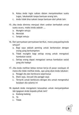 9
b.	 Kalau Anda ingin sukses dalam menyelesaikan suatu
tugas, lakukanlah tanpa bantuan orang lain.
c.	 Anda tidak bisa sukses tanpa bantuan dari pihak lain
15.	Jika Anda diminta menjual tiket undian berhadiah untuk
suatu acara, reaksi Anda adalah ...
a.	 Mungkin setuju
b.	Menolak
c.	 Sangat setuju
16.	Dari pernyataan-pernyataan berikut, mana yang paling Anda
setujui?
a.	Bagi saya adalah penting untuk berkenalan dengan
orang yang berkompeten
b.	Tidak mungkin bagi setiap orang untuk mengatasi
hambatan sosial
c.	 Setiap orang dapat mengatasi semua hambatan sosial
yang dia hadapi
17.	Jika Anda melihat bekas teman kerja di pasar swalayan di
mana dia tidak melihat Anda, apa yang akan Anda lakukan:
a.	 Panggil dia dan berbicara seperlunya
b.	 Diam saja, kecuali dia panggil saya
c.	 Tertarik untuk berbicara dengan dia untuk mengetahui
keadaan dia salama ini
18.	Apakah Anda mengalami kesusahan untuk menyampaikan
ide/gagasan Anda kepada pihak lain?
a.	Kadang-kadang
b.	Ya
c.	Tidak
 