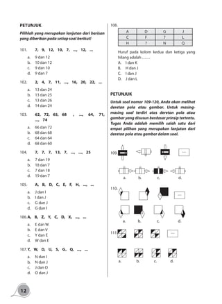 12
PETUNJUK
Pilihlah yang merupakan lanjutan dari barisan
yang diberikan pada setiap soal berikut!
101.		 7, 9, 12, 10, 7, ..., 12, ...
a.	 9 dan 12
b.	 10 dan 12
c.	 9 dan 10
d.	 9 dan 7
102.		 2, 4, 7, 11, ..., 16, 20, 22, ...
a.	 13 dan 24
b.	 13 dan 25
c.	 13 dan 26
d.	 14 dan 24
103.		 62, 72, 65, 68	 , ..., 64, 71,
..., 74
a.	 66 dan 72
b.	 68 dan 68
c.	 64 dan 64
d.	 68 dan 60
104.		 7, 7, 7, 13, 7, ..., ..., 25
a.	 7 dan 19
b.	 18 dan 7
c.	 7 dan 18
d.	 19 dan 7
105.		 A, B, D, C, E, F, H, ..., ...
a.	 J dan I	
b.	 I dan J 	
c.	 G dan J
d.	 G dan I
106.	A, B, Z, Y, C, D, X, ..., ...
a.	 E dan W	
b.	 E dan V 	
c.	 Y dan E
d.	 W dan E
107.	Y, W, D, U, S, G	, Q, ..., ...
a.	 N dan I	
b.	 N dan J 	
c.	 J dan O
d.	 O dan J
108.
A D G J
C F ? L
H ? N Q
	 Huruf pada kolom kedua dan ketiga yang
hilang adalah ……
A.	 I dan K	
B.	 H dan J 	
C.	 I dan J
D.	 J dan L
PETUNJUK
Untuk soal nomor 109-120, Anda akan melihat
deretan pola atau gambar. Untuk masing-
masing soal terdiri atas deretan pola atau
gambar yang disusun berdasar prinsip tertentu.
Tugas Anda adalah memilih salah satu dari
empat pilihan yang merupakan lanjutan dari
deretan pola atau gambar dalam soal.
109.	 ...
a. b. c. d.
110.
a. b. c. d.
...
111.
a. b. c. d.
...
 