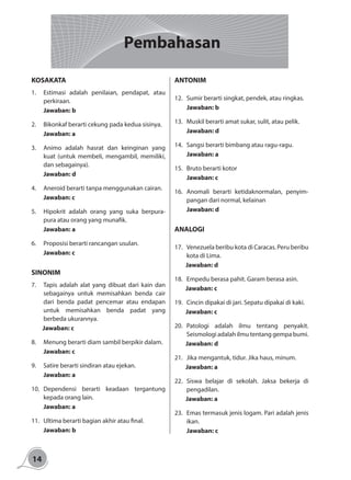14
KOSAKATA
1.	 Estimasi adalah penilaian, pendapat, atau
perkiraan.
	Jawaban: b
2.	 Bikonkaf berarti cekung pada kedua sisinya.
	Jawaban: a
3.	 Animo adalah hasrat dan keinginan yang
kuat (untuk membeli, mengambil, memiliki,
dan sebagainya).
	Jawaban: d
4.	 Aneroid berarti tanpa menggunakan cairan.
	Jawaban: c
5.	 Hipokrit adalah orang yang suka berpura-
pura atau orang yang munafik.
	Jawaban: a
6.	 Proposisi berarti rancangan usulan.
	Jawaban: c
	
SINONIM
7.	 Tapis adalah alat yang dibuat dari kain dan
sebagainya untuk memisahkan benda cair
dari benda padat pencemar atau endapan
untuk memisahkan benda padat yang
berbeda ukurannya.
Jawaban: c
8.	 Menung berarti diam sambil berpikir dalam.
	Jawaban: c
9.	 Satire berarti sindiran atau ejekan.
	Jawaban: a
10.	Dependensi berarti keadaan tergantung
kepada orang lain.
	Jawaban: a
11.	 Ultima berarti bagian akhir atau final.
	Jawaban: b
ANTONIM
12.	 Sumir berarti singkat, pendek, atau ringkas.
	Jawaban: b
13.	 Muskil berarti amat sukar, sulit, atau pelik.
	Jawaban: d
14.	 Sangsi berarti bimbang atau ragu-ragu.
	Jawaban: a
15.	 Bruto berarti kotor
	Jawaban: c
16.	Anomali berarti ketidaknormalan, penyim-
pangan dari normal, kelainan
	Jawaban: d
ANALOGI
17.	 Venezuela beribu kota di Caracas. Peru beribu
kota di Lima.
Jawaban: d
18.	 Empedu berasa pahit. Garam berasa asin.
Jawaban: c
19.	 Cincin dipakai di jari. Sepatu dipakai di kaki.
Jawaban: c
20.	Patologi adalah ilmu tentang penyakit.
Seismologi adalah ilmu tentang gempa bumi.
Jawaban: d
21.	 Jika mengantuk, tidur. Jika haus, minum.
Jawaban: a
22.	Siswa belajar di sekolah. Jaksa bekerja di
pengadilan.
Jawaban: a
23.	 Emas termasuk jenis logam. Pari adalah jenis
ikan.
	Jawaban: c
Pembahasan
 