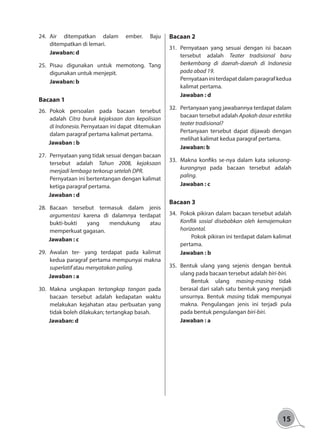 15
24.	Air ditempatkan dalam ember. Baju
ditempatkan di lemari.
	Jawaban: d
25.	Pisau digunakan untuk memotong. Tang
digunakan untuk menjepit.
	Jawaban: b
Bacaan 1
26.	Pokok persoalan pada bacaan tersebut
adalah Citra buruk kejaksaan dan kepolisian
di Indonesia. Pernyataan ini dapat ditemukan
dalam paragraf pertama kalimat pertama.
Jawaban : b
27.	 Pernyataan yang tidak sesuai dengan bacaan
tersebut adalah Tahun 2008, kejaksaan
menjadi lembaga terkorup setelah DPR.
Pernyataan ini bertentangan dengan kalimat
ketiga paragraf pertama.
Jawaban : d			
28.	Bacaan tersebut termasuk dalam jenis
argumentasi karena di dalamnya terdapat
bukti-bukti yang mendukung atau
memperkuat gagasan.
Jawaban : c
29.	Awalan ter- yang terdapat pada kalimat
kedua paragraf pertama mempunyai makna
superlatif atau menyatakan paling.
Jawaban : a
30.	Makna ungkapan tertangkap tangan pada
bacaan tersebut adalah kedapatan waktu
melakukan kejahatan atau perbuatan yang
tidak boleh dilakukan; tertangkap basah.
Jawaban: d
Bacaan 2
31.	Pernyataan yang sesuai dengan isi bacaan
tersebut adalah Teater tradisional baru
berkembang di daerah-daerah di Indonesia
pada abad 19.
Pernyataan ini terdapat dalam paragraf kedua
kalimat pertama.
	Jawaban : d
32.	 Pertanyaan yang jawabannya terdapat dalam
bacaan tersebut adalah Apakah dasar estetika
teater tradisional?
Pertanyaan tersebut dapat dijawab dengan
melihat kalimat kedua paragraf pertama.
	Jawaban: b
33.	 Makna konfiks se-nya dalam kata sekurang-
kurangnya pada bacaan tersebut adalah
paling.
	Jawaban : c
Bacaan 3
34.	 Pokok pikiran dalam bacaan tersebut adalah
Konflik sosial disebabkan oleh kemajemukan
horizontal.
	 Pokok pikiran ini terdapat dalam kalimat
pertama.
	Jawaban : b
35.	Bentuk ulang yang sejenis dengan bentuk
ulang pada bacaan tersebut adalah biri-biri.
	 Bentuk ulang masing-masing tidak
berasal dari salah satu bentuk yang menjadi
unsurnya. Bentuk masing tidak mempunyai
makna. Pengulangan jenis ini terjadi pula
pada bentuk pengulangan biri-biri.
	Jawaban : a
 