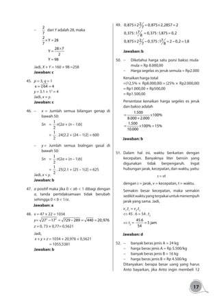 17
-	
2
7
dari Y adalah 28, maka
		
	
	
	
2
Y 28
7
28 7
Y
2
Y 98
× =
×
=
=
	
Jadi, X + Y = 160 + 98 =258
Jawaban: c
45.	 p = 3, q = 1
3
x 64 4= =
y = 3.1 + 13
= 4
Jadi, x = y.
Jawaban: c
46.	 -	 x = Jumlah semua bilangan genap di
bawah 50:
	 Sn 	=
1
2
n[2a + (n – 1)b]
		=
1
2
. 24[2.2 + (24 – 1)2] = 600
-	 y = 	Jumlah semua bialngan gasal di
bawah 50:
	 Sn 	=
1
2
n[2a + (n – 1)b]
		=
1
2
. 25[2.1 + (25 – 1)2] = 625
Jadi, x < y.
Jawaban: b
47.	 a positif maka jika 0 < ab < 1 dibagi dengan
a, tanda pertidaksamaan tidak berubah
sehingga 0 < b < 1/a.
Jawaban: a
48.	 x = 47 × 22 = 1034
y= 2 2
27 17 729 289 440 20,976− = − = =
z = 0, 73 × 0,77= 0,5621	
Jadi,
x + y + z = 1034 + 20,976 + 0,5621
	 = 1055,5381
Jawaban: b
49.	 20,875 2 0,875 2,2857 2
7
70,375 :1 0,375 :1,875 0,2
8
2 70,875 2 0,375 :1 2 0,2 1,87 8
× = × =
= =
× − = − =
Jawaban: b
50.	 -	 Diketahui harga satu porsi bakso mula-
mula = Rp 8.000,00
-	 Harga segelas es jeruk semula = Rp2.000
Kenaikan harga total
=(12,5% × Rp8.000,00) + (25% × Rp2.000,00)
= Rp1.000,00 + Rp500,00
= Rp1.500,00
Persentase kenaikan harga segeles es jeruk
dan bakso adalah
1.500
100%
8.000 2.000
1.500
100% 15%
10.000
= ×
+
= × =
Jawaban: b
51.	Dalam hal ini, waktu berkaitan dengan
kecepatan. Banyaknya liter bensin yang
digunakan tidak berpengaruh. Ingat
hubungan jarak, kecepatan, dan waktu, yaitu:
s = vt
dengan s = jarak, v = kecepatan, t = waktu.
Semakin besar kecepatan, maka semakin
sedikitwaktuyangterpakaiuntukmenempuh
jarak yang sama. Jadi,
v1
.t1
= v2
.t2
⇔ 45 . 6 = 54 . t2
	 ⇔ t2
=
45.6
5 jam
54
=
Jawaban: d
52.	 -	 banyak beras jenis A = 24 kg
-	 harga beras jenis A = Rp 5.500/kg
-	 banyak beras jenis B = 16 kg
-	 harga beras jenis B = Rp 4.500/kg
Ditanyakan: berapa besar uang yang harus
Anto bayarkan, jika Anto ingin membeli 12
 