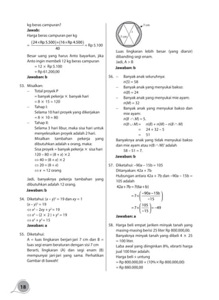 18
kg beras campuran?
Jawab:
Harga beras campuran per kg
=
( ) ( )24 Rp 5.500 + 16 Rp 4.500
40
× ×
= Rp 5.100
Besar uang yang harus Anto bayarkan, jika
Anto ingin membeli 12 kg beras campuran
	 = 12 × Rp 5.100
	 = Rp 61.200,00
Jawaban: b
53.	Misalkan:
-	 Total proyek P
	 = banyak pekerja × banyak hari
	 = 8 × 15 = 120
-	 Tahap I:
	 Selama 10 hari proyek yang dikerjakan
	 = 8 × 10 = 80
-	 Tahap II:
	 Selama 3 hari libur, maka sisa hari untuk
menyelesaikan proyek adalah 2 hari.
	 Misalkan tambahan pekerja yang
dibutuhkan adalah x orang, maka:
Sisa proyek = banyak pekerja × sisa hari
120 – 80	= (8 + x) × 2
⇔ 40 = (8 + x) × 2
⇔ 20 = (8 + x)
⇔ x	 = 12 orang
	 Jadi, banyaknya pekerja tambahan yang
dibutuhkan adalah 12 orang.
Jawaban: b
54.	 Diketahui: (x – y)2
= 19 dan xy = 1
(x – y)2
= 19
⇔ x2
– 2xy + y2
= 19
⇔ x2
– (2 × 2 ) + y2
= 19
⇔ x2
+ y2
= 15
Jawaban: a
55.	Diketahui:
A = luas lingkaran berjari-jari 7 cm dan B =
luas segi enam beraturan dengan sisi 7 cm
Berarti, lingkaran (A) dan segi enam (B)
mempunyai jari-jari yang sama. Perhatikan
Gambar di bawah!
r
7 cm
7 cm
Luas lingkaran lebih besar (yang diarsir)
dibanding segi enam.
Jadi, A > B
Jawaban: b
56.	 -	 Banyak anak seluruhnya:
	 n(S) = 58
-	 Banyak anak yang menyukai bakso:
	 n(B) = 24
-	 Banyak anak yang menyukai mie ayam:
	 n(M) = 32
-	 Banyak anak yang menyukai bakso dan
mie ayam:
	 n(B ∩ M) = 5.
	 n(B ∪ M)	=	 n(B) + n(M) – n(B ∩ M)
			 = 	 24 + 32 – 5
			= 	51
Banyaknya anak yang tidak menyukai bakso
dan mie ayam atau n(B ∩ M)' adalah
	 58 – 51 = 7.
Jawaban: b
57.	 Diketahui: –90a – 15b = 105
Ditanyakan: 42a + 7b
Hubungan antara 42a + 7b dan –90a – 15b =
105 adalah
42a 7b 7(6a b)
90a 15b
7
15
105
7 49
15
+ = +
− − 
= × 
− 
 
= × = − 
− 
Jawaban: a
58.	 Harga beli empat jariken minyak tanah yang
masing-masing berisi 25 liter Rp 800.000,00.
Banyaknya minyak tanah yang dibeli 4 × 25
= 100 liter.
Laba awal yang diinginkan 8%, ebrarti harga
jual 100 liter adalah:
Harga beli + untung
= Rp 800.000,00 + (10%× Rp 800.000,00)
= Rp 880.000,00
 