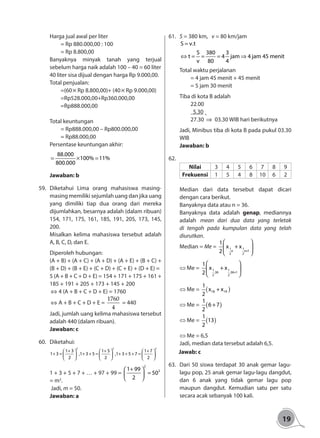 19
Harga jual awal per liter
	 = Rp 880.000,00 : 100
	 = Rp 8.800,00
Banyaknya minyak tanah yang terjual
sebelum harga naik adalah 100 – 40 = 60 liter
40 liter sisa dijual dengan harga Rp 9.000,00.
Total penjualan:
	=(60× Rp 8.800,00)+ (40× Rp 9.000,00)
	=Rp528.000,00+Rp360.000,00
	=Rp888.000,00
	
Total keuntungan
	 = Rp888.000,00 – Rp800.000,00
	 = Rp88.000,00
Persentase keuntungan akhir:
88.000
100% 11%
800.000
= × =
Jawaban: b
59.	Diketahui Lima orang mahasiswa masing-
masing memiliki sejumlah uang dan jika uang
yang dimiliki tiap dua orang dari mereka
dijumlahkan, besarnya adalah (dalam ribuan)
154, 171, 175, 161, 185, 191, 205, 173, 145,
200.
Misalkan kelima mahasiswa tersebut adalah
A, B, C, D, dan E.
Diperoleh hubungan:
(A + B) + (A + C) + (A + D) + (A + E) + (B + C) +
(B + D) + (B + E) + (C + D) + (C + E) + (D + E) =
5 (A + B + C + D + E) = 154 + 171 + 175 + 161 +
185 + 191 + 205 + 173 + 145 + 200
⇔ 4 (A + B + C + D + E) = 1760
⇔ A + B + C + D + E =
1760
4
= 440
Jadi, jumlah uang kelima mahasiswa tersebut
adalah 440 (dalam ribuan).
Jawaban: c
60.	Diketahui:
2 2 2
1 3 1 5 1 7
1 3 ,1 3 5 ,1 3 5 7
2 2 2
+ + +     
+ = + + = + + + =     
     
1 + 3 + 5 + 7 + … + 97 + 99 =
2
21 99
50
2
+ 
= 
 = m2
.
Jadi, m = 50.
Jawaban: a					
61.	 S = 380 km, v = 80 km/jam
	S v.t
S 380 3
t 4 jam 4 jam 45 menit
v 80 4
=
⇔ = = = ⇒
Total waktu perjalanan 	
	 = 4 jam 45 menit + 45 menit
	 = 5 jam 30 menit
Tiba di kota B adalah
	22.00
	 5.30 +
	27.30 ⇒ 03.30 WIB hari berikutnya
Jadi, Minibus tiba di kota B pada pukul 03.30
WIB
Jawaban: b
62.
Nilai 3 4 5 6 7 8 9
Frekuensi 1 5 4 8 10 6 2
Median dari data tersebut dapat dicari
dengan cara berikut.
Banyaknya data atau n = 36.
Banyaknya data adalah genap, mediannya
adalah mean dari dua data yang terletak
di tengah pada kumpulan data yang telah
diurutkan.
Median = Me = 1 1
n n+1
2 2
1
x + x
2
 
 
 
⇔ Me = 1 1
.36 .36+1
2 2
1
x + x
2
 
 
 
⇔ Me = ( )18 19
1
x + x
2
⇔ Me = ( )
1
6+7
2
⇔ Me = ( )
1
13
2
⇔ Me = 6,5
Jadi, median data tersebut adalah 6,5.
Jawab: c
63. 	Dari 50 siswa terdapat 30 anak gemar lagu-
lagu pop, 25 anak gemar lagu-lagu dangdut,
dan 6 anak yang tidak gemar lagu pop
maupun dangdut. Kemudian satu per satu
secara acak sebanyak 100 kali.
 