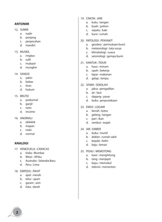 2
ANTONIM
12.	SUMIR
a.	nadir
b.	panjang
c.	perpecahan
d.	mandiri
13.	MUSKIL
a.	ringkas
b.	sulit
c.	mubazir
d.	mungkin
14.	SANGSI
a.	yakin
b.	bebas
c.	tiran
d.	hukum
15.	BRUTO
a.	proksimal
b.	ganjil
c.	neto
d.	income
16.	ANOMALI
a.	eklektik
b.	mapan
c.	nisbi
d.	normal
ANALOGI
17.	 VENEZUELA : CARACAS
a.	 India : Mumbai
b.	 Mesir : Afrika
c.	 Australia : Selandia Baru
d.	 Peru : Lima
18.	 EMPEDU : PAHIT
a.	 apel : merah
b.	 telur : ayam
c.	 garam : asin
d.	 luka : darah
19.	 CINCIN : JARI
a.	 kuku : tangan
b.	 buah : pohon
c.	 sepatu : kaki
d.	 kursi : rumah
20.	 PATOLOGI : PENYAKIT
a.	 geodesi : permukaan bumi
b.	 meteorologi : tata surya
c.	 klimatologi : cuaca
d.	 seismologi : gempa bumi
21.	 KANTUK : TIDUR
a.	 haus : minum
b.	 upah : bekerja
c.	 lapar : makanan
d.	 gelap : lampu
22.	 SISWA : SEKOLAH
a.	 jaksa : pengadilan
b.	 air : laut
c.	 dagang : pasar
d.	 buku : perpustakaan
23.	 EMAS : LOGAM
a.	 bersih : kotor	
b.	 gelang : tangan
c.	 pari : ikan
d.	 rambut : wajah
24.	 AIR : EMBER
a.	 buku : murid		
b.	 dokter : rumah sakit
c.	 kepala : helm
d.	 baju : lemari
25.	 PISAU : MEMOTONG
a.	 kasir : menghitung		
b.	 tang : menjepit
c.	 kayu : memukul
d.	 televisi : menonton
 