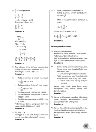 21
70.	
x
suatu pecahan
y
⇒
x 5 2
y 6 10
x 5 2 dan y 6 10
− −
=
+
− = − + =
Sehingga x = 3 dan y = 4
2
3 9
4 16
 
= 
 
Jawaban: b
71.	
3x y 3
2x 4
4(3x y) 3.2x
12x 4y 6x
12x 6x 4y
6x 4y
x 4
y 6
+
=
+ =
+ =
− = −
= −
−
=
2x 2 x 2 4 8 4
. .
5y 5 y 5 6 30 15
− −
= = = =
Jawaban: a
72.	 Tiga bilangan prima berbeda yang masing-
masing besarnya 62≤ adalah 61, 59, 53	
Jumlahnya = 61 + 59 + 53 = 173
Jawaban: a
73. 	 -	 Pada pengiriman I, jumlah yang rusak
7
.26800 1876
100
= =
-	 Pada pengiriman II, jumlah yang rusak =
5
.15200 760
100
= =
-	 Total yang rusak = 1876 + 760 = 2636
-	 Total komponen yang dikirim = 26800 +
15200 = 42000
-	 Total barang yang bagus = 42000 – 2636
= 39364
Perbandingan barang yang rusak dan yang
bagus = 2636 : 39364 = 659 : 9841
Jawaban: d
74.	 20 . 15 = 12. x
Sehingga x = 25. Jadi banyak tambahan
pekerja yang diperlukan adalah 5 orang.
Jawaban: b
75.	 -	 Misal jumlah penduduk desa X = P
-	 Setiap 2 tahun, jumlah penduduknya
menjadi
1
P
4
-	 Misal n = banyaknya tahun (kelipatan 2),
maka
	
	
n
n 1
1
P .P
4
+
 
=  
 	
2008 – 2000 = 8, berarti n = 4
4
5
1 1
P .P .83712 327
4 256
 
= = = 
 
Jawaban: c
Kemampuan Penalaran
76.	 Ada yang rajin ke sawah.
Kebanyakan petani memiliki sawah sendiri. (
‘kebanyakan’berarti tidak semua )
Jadi, kesimpulannya adalah ada petani yang
rajin ke sawah dan memiliki sawah sendiri.
Jawaban: b
77.	 -	 Semua orang Jawa tinggal di Pulau Jawa.
Semua orang yang tinggal di Pulau Jawa
berbahasa Jawa
⇒ Semua orang Jawa berbahasa Jawa.
-	 Tidak semua orang JawaTimur bekerja di
Pulau Sumatra. Imus orang Jawa Timur.
⇒ Belum tentu Imus bekerja di Pulau
Sumatra,
Karena Imus orang Jawa Timur, maka
kesimpulan yang benar adalah Imus
berbahasa Jawa.
Jawaban: c
78.	 Karena besi berkarat, maka besi tidak tahan
panas sehingga kesimpulannya adalah
sebagian besi tidak tahan panas.
Jawaban: b
79.	 Karena Koko lebih tinggi daripada Doni dan
Doni dan Doni lebih tinggi daripada Dani.
Kesimpulannya Koko lebih tinggi daripada
Dani.
Jawaban: d
 