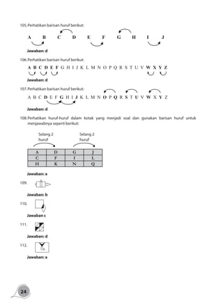 24
105.	Perhatikan barisan huruf berikut:
A	B	C	D	E	F	G	H	I	 J
Jawaban: d
106.	Perhatikan barisan huruf berikut:
A B C D E F G H I J K L M N O P Q R S T U V W X Y Z
Jawaban: d
107.	Perhatikan barisan huruf berikut:
A B C D E F G H I J K L M N O P Q R S T U V W X Y Z
Jawaban: d
108.	Perhatikan huruf-huruf dalam kotak yang menjadi soal dan gunakan barisan huruf untuk
menjawabnya seperti berikut:
	
Selang 2
huruf
Selang 2
huruf
A D G J
C F I L
H K N Q
Jawaban: a
109.		
Jawaban: b
110.		
Jawaban c
111.		
Jawaban: d
112.		
Jawaban: a
 