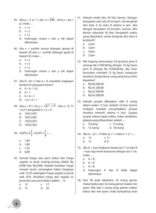 6
45.	Jika p = 3, q = 1, dan
p
x 64= , serta y = pq +
q3
, maka …
a.	 x > y
b.	 x < y
c.	 x = y
d.	 hubungan antara x dan y tak dapat
ditentukan
46.	Jika x = jumlah semua bilangan genap di
bawah 50 dan y = jumlah bilangan gasal di
bawah 50, maka …
a.	 x > y
b.	 x < y
c.	 x = y
d.	 hubungan antara x dan y tak dapat
ditentukan
47.	 Jika 0< ab <1 dan a > 0, manakah ungkapan
berikut ini yang pasti benar?
A.	 0 < b < 1/a
B.	 b > 1
C.	 0 < b < 1
D.	1/a < b < 1
48.	Jika x = 47 × 22, y = 2 2
27 17− , dan z = 0, 73
× 0,77, berapakah x + y + z?
A.	1055,5391
B.	1055,5381
C.	1054,5391
D.	1054,5381
49.	
2 7
0,875 2 0,375 :1
7 8
× − = …
a.	1,89
b	1,80
c.	1,55
d.	0,89
50.	Semula harga satu porsi bakso dan harga
segelas es jeruk masing-masing adalah Rp
8.000 dan Rp2.000. Setelah kenaikan harga
minyak tanah, semangkuk bakso harganya
naik 12,5% sedangkan harga segelas es jeruk
naik 25%. Kenaikan harga dari segelas es
jeruk dan satu porsi bakso adalah …%.
a.	12			c.	17
b.	15			d.	20
51.	 Sebuah mobil diisi 20 liter bensin. Dengan
kecepatan rata-rata 45 km/jam, dia bergerak
dari kota A ke kota B selama 6 jam. Jika
dengan kecepatan 54 km/jam, namun, diisi
bensin sebanyak 30 liter, berapakah waktu
yang diperlukan untuk bergerak dari kota A
ke kota B?
a.	 2 jam
b.	 3 jam
c.	 4 jam
d.	 5 jam
52.	 Pak Sugeng mencampur 24 kg beras jenis A
seharga Rp 5.500,00/kg dengan 16 kg beras
jenis B seharga Rp 4.500,00/kg. Jika Anto
kemudian membeli 12 kg beras campuran
tersebut, berapa besar uang yang harus Anto
bayarkan?
a.	 Rp 60.200,00
b.	 Rp 61.200,00
c.	 Rp 62.200,00
d.	 Rp 63.200,00
53.	Sebuah proyek dikerjakan oleh 8 orang
dalam waktu 15 hari. Setelah 10 hari, karena
terdapat masalah menyebabkan proyek
tersebut terhenti selama 4 hari. Supaya
proyek selesai tepat waktu, maka tambahan
pekerja yang dibutuhkan adalah .…
a.	 9 orang			 c. 15 orang
b.	 12 orang		 d. 18 orang
54.	 Jika (x – y)2
= 19 dan xy = 1, maka x2
+ y2
=…
a.	15			c. 11
b.	13			d. 9
55.	 Jika A = luas lingkaran berjari-jari 7 cm dan B
= luas segi enam beraturan dengan sisi 7 cm,
maka ….
a.	 A < B
b.	 A > B
c.	 A = B
d.	hubungan A dan B tidak dapat
ditentukan
56.	Dari 58 anak diketahui, 24 orang gemar
makan bakso dan 32 orang gemar makan mie
ayam. Bila ada 5 orang yang gemar makan
bakso dan mie ayam, maka banyaknya anak
 