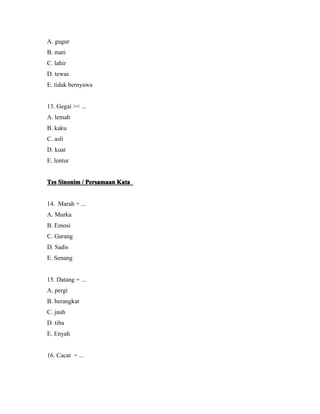 A. gugur 
B. mati 
C. lahir 
D. tewas 
E. tidak bernyawa 
13. Gegai >< ... 
A. lemah 
B. kaku 
C. asli 
D. kuat 
E. lentur 
TTTTeeeessss SSSSiiiinnnnoooonnnniiiimmmm//// PPPPeeeerrrrssssaaaammmmaaaaaaaannnn KKKKaaaattttaaaa 
14. Marah = ... 
A. Murka 
B. Emosi 
C. Garang 
D. Sadis 
E. Senang 
15. Datang = ... 
A. pergi 
B. berangkat 
C. jauh 
D. tiba 
E. Enyah 
16. Cacat = ... 
 