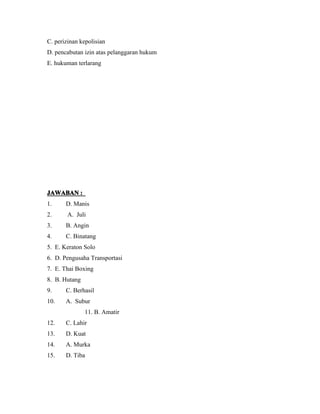 C. perizinan kepolisian 
D. pencabutan izin atas pelanggaran hukum 
E. hukuman terlarang 
JJJJAAAAWWWWAAAABBBBAAAANNNN :::: 
1. D. Manis 
2. A. Juli 
3. B. Angin 
4. C. Binatang 
5. E. Keraton Solo 
6. D. Pengusaha Transportasi 
7. E. Thai Boxing 
8. B. Hutang 
9. C. Berhasil 
10. A. Subur 
11. B. Amatir 
12. C. Lahir 
13. D. Kuat 
14. A. Murka 
15. D. Tiba 
 