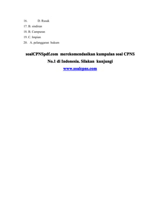 16. D. Rusak 
17. B. sindiran 
18. B. Campuran 
19. C. Impian 
20. A. pelanggaran hukum 
ssssooooaaaallllCCCCPPPPNNNNSSSSppppddddffff....ccccoooommmm mmmmeeeerrrreeeekkkkoooommmmeeeennnnddddaaaassssiiiikkkkaaaannnn kkkkuuuummmmppppuuuullllaaaannnn ssssooooaaaallll CCCCPPPPNNNNSSSS 
NNNNoooo....1111 ddddiiii IIIInnnnddddoooonnnneeeessssiiiiaaaa.... SSSSiiiillllaaaakkkkaaaannnn kkkkuuuunnnnjjjjuuuunnnnggggiiii 
wwwwwwwwwwww....ssssooooaaaallllccccppppnnnnssss....ccccoooommmm 
