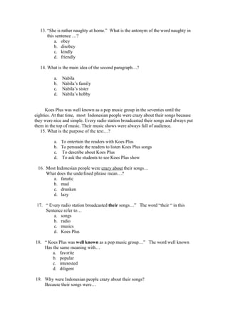 13. “She is rather naughty at home.” What is the antonym of the word naughty in
       this sentence …?
           a. obey
           b. disobey
           c. kindly
           d. friendly

   14. What is the main idea of the second paragraph…?

          a.   Nabila
          b.   Nabila’s family
          c.   Nabila’s sister
          d.   Nabila’s hobby


      Koes Plus was well known as a pop music group in the seventies until the
eighties. At that time, most Indonesian people were crazy about their songs because
they were nice and simple. Every radio station broadcasted their songs and always put
them in the top of music. Their music shows were always full of audience.
   15. What is the purpose of the text…?

          a. To entertain the readers with Koes Plus
          b. To persuade the readers to listen Koes Plus songs
          c. To describe about Koes Plus
          d. To ask the students to see Koes Plus show

 16. Most Indonesian people were crazy about their songs…
     What does the underlined phrase mean…?
        a. fanatic
        b. mad
        c. drunken
        d. lazy

 17. “ Every radio station broadcasted their songs…” The word “their “ in this
     Sentence refer to…
         a. songs
         b. radio
         c. musics
         d. Koes Plus

18. “ Koes Plus was well known as a pop music group…” The word well known
    Has the same meaning with…
        a. favorite
        b. popular
        c. interested
        d. diligent

19. Why were Indonesian people crazy about their songs?
    Because their songs were…
 