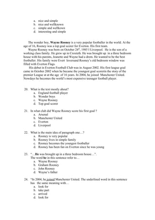 a.   nice and simple
       b.   nice and wellknown
       c.   simple and wellkown
       d.   interesting and simple


     The wonder boy, Wayne Rooney is a very popular footballer in the world. At the
age of 16, Rooney was a top goal scorer for Everton. His first team.
     Wayne Rooney was born on October 24th, 1985 I Liverpool. He is the son of a
working class family. He grew up in Croxteth. He was brought up in a three bedroom
house with his parents, Jeanette and Wayne had a drem. He wanted to be the best
footballer. His family were Evert loversand Rooney’s old bedroom window was
filled with Everton Flags.
     His debut in Everton Football Club was in August 2002. His first league goal
came in October 2002 when he became the youngest goal scorerin the story of the
premier League at at the age of 16 years. In 2004, he joined Manchester United.
Nowdays he becomes the world’s most expensive teenager football player.


20. What is the text mostly about?
     a. England football player
     b. Wonder boys
     c. Wayne Rooney
     d. Top goal scorer

21. In what club did Wayne Rooney score his first goal ?
       a. Arsenal
       b. Manchester United
       c. Everton
       d. Liverpool

22. What is the main idea of paragraph one…?
     a. Rooney is very popular
     b. Rooney lives in simple family
     c. Rooney becomes the youngest footballer
     d. Rooney has been fan on Everton since he was young

23. “…He was brought up in a three bedroom house…”.
    The word he in this sentence refer to…
      a. Wayne Rooney
      b. Graham Rooney
      c. John Rooney
      d. Wayne’s father

24. “In 2004, he joined Manchester United. The underlined word in this sentence
    has the same meaning with…
      a. look for
      b. take part
      c. arrived
      d. look for
 