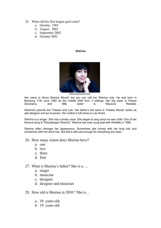25. When did his first league goal come?
     a. October 1985
     b. August 2002
     c. September 2002
     d. October 2002



                                           Sherina




                                     (Sherina/photobucket)
Her name is Sinna Sherina Munaf, but you can call her Sherina only. He was born in
Bandung 11th June 1990 as the middle child from 3 siblings. Her big sister is Virania
Devarainy,      and       little      sister      is        Mayzura          Restalia.

Sherina's parents are Triawan and Luki. Her father’s full name is Triawan Munaf, works as
ads designer and ex-musician. Her mother’s full name is Luki Ariani.

Sherina is a singer. She has a lovely voice. She began to sing since he was child. One of her
famous song is "Petualangan Sherina". Sherina has ever sung duet with Westlife in 1998.

Sherina often changes her appearance. Sometimes she comes with her long hair and
sometimes with her short hair. But she’s still cute enough for everything she does.


26. How many sisters does Sherina have?
     a. one
     b. two
     c. three
     d. four

27. What is Sherina’s father? She is a….
     a. singer
     b. musician
     c. designer
     d. designer and musician

28. How old is Sherina in 2010 ? She is…

        a. 18 years old.
        b. 19 years old
 