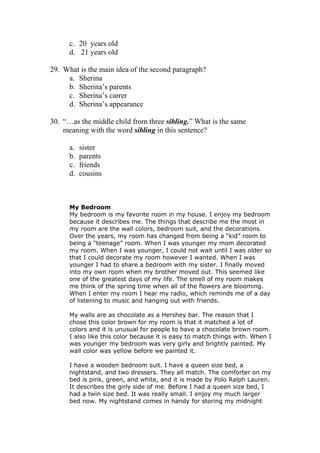 c. 20 years old
      d. 21 years old

29. What is the main idea of the second paragraph?
     a. Sherina
     b. Sherina’s parents
     c. Sherina’s carrer
     d. Sherina’s appearance

30. “…as the middle child from three sibling.” What is the same
    meaning with the word sibling in this sentence?

      a.   sister
      b.   parents
      c.   friends
      d.   cousins



      My Bedroom
      My bedroom is my favorite room in my house. I enjoy my bedroom
      because it describes me. The things that describe me the most in
      my room are the wall colors, bedroom suit, and the decorations.
      Over the years, my room has changed from being a “kid” room to
      being a “teenage” room. When I was younger my mom decorated
      my room. When I was younger, I could not wait until I was older so
      that I could decorate my room however I wanted. When I was
      younger I had to share a bedroom with my sister. I finally moved
      into my own room when my brother moved out. This seemed like
      one of the greatest days of my life. The smell of my room makes
      me think of the spring time when all of the flowers are blooming.
      When I enter my room I hear my radio, which reminds me of a day
      of listening to music and hanging out with friends.

      My walls are as chocolate as a Hershey bar. The reason that I
      chose this color brown for my room is that it matched a lot of
      colors and it is unusual for people to have a chocolate brown room.
      I also like this color because it is easy to match things with. When I
      was younger my bedroom was very girly and brightly painted. My
      wall color was yellow before we painted it.

      I have a wooden bedroom suit. I have a queen size bed, a
      nightstand, and two dressers. They all match. The comforter on my
      bed is pink, green, and white, and it is made by Polo Ralph Lauren.
      It describes the girly side of me. Before I had a queen size bed, I
      had a twin size bed. It was really small. I enjoy my much larger
      bed now. My nightstand comes in handy for storing my midnight
 