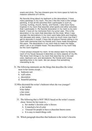 snack and drink. The two dressers give me more space to hold my
       massive collection of t-shirts.

       My favorite thing about my bedroom is the decorations. I have
       many paintings in my room. The one I like the most is the collage
       painting. It has all the activities that I participate in such as,
       running, hunting, church, family, and friends. I also have many
       trophies in my room that describe what sports and other activities
       that I participate in. My favorite decoration in my room is my cork
       board. I have all my memories from my junior year. This is the
       decoration in my room that describes me the most. When I was
       younger the decorations in my room were baby dolls and trophies,
       not canvases and vases. I love my room so much more now that I
       get to decorate it myself. I have lots of picture frames sitting in my
       room with memories that my friends and I have made throughout
       the years. The decorations in my room help to make me happy
       when I am in an irritable mood. The decorations in my room help
       tie the room together.

       I have always enjoyed my room. It has always been my favorite
       room of my house because it describes so many aspects of my life.
       The three main things in my room that describe me is the wall
       color, bedroom suit, and decorations. My friends and I enjoy
       spending time in my room. We can always find something
       interesting to do.

31. The following statements are the things that describes the writer
     most in her rooms except…
     a. bedroom suit
     b. wall colors
     c. decoration
     d. beautiful painting

32.Who decorated the writer’s bedroom when she was younger?
     a. her mother
     b.her father
     c.her sister
     d.her friend

   33. The following that is NOT TRUE based on the writer’s reason
       chose brown for her room is…
         a. her mother’s favorite color is brown
         b. It matched a lot of color
         c Unusual for people to have a chocolate brown room
         c. It is easy to match things with

   34. Which paragraph describes that bedroom is the writer’s favorite
 