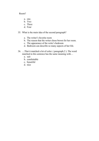 Room?

      a.   one.
      b.   Two
      c.   Three
      d.   Four

35. What is the main idea of the second paragraph?

      a.   The writer’s favorite room
      b.   The reason that the writer chose brown for her room.
      c.   The appearance of the write’s bedroom
      d.   Bedroom can describe so many aspects of her life.

36. …That it matched a lot of color. ( paragraph.2 ). The word
    matched in this sentence has the same meaning with…
     a. suit
     b. comfortable
     c. beautiful
     d. nice
 
