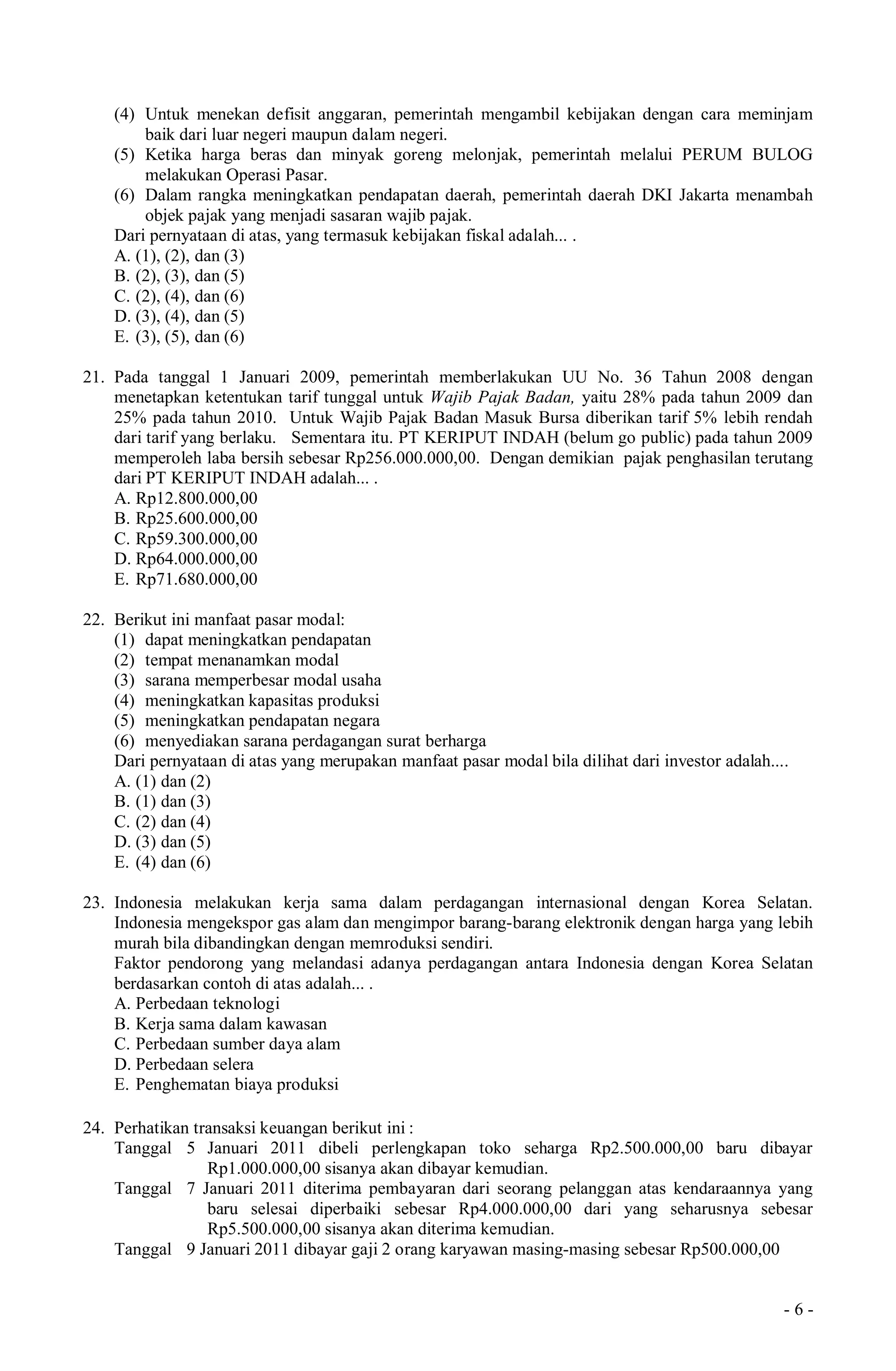 - 6 -
(4) Untuk menekan defisit anggaran, pemerintah mengambil kebijakan dengan cara meminjam
baik dari luar negeri maupun dalam negeri.
(5) Ketika harga beras dan minyak goreng melonjak, pemerintah melalui PERUM BULOG
melakukan Operasi Pasar.
(6) Dalam rangka meningkatkan pendapatan daerah, pemerintah daerah DKI Jakarta menambah
objek pajak yang menjadi sasaran wajib pajak.
Dari pernyataan di atas, yang termasuk kebijakan fiskal adalah... .
A. (1), (2), dan (3)
B. (2), (3), dan (5)
C. (2), (4), dan (6)
D. (3), (4), dan (5)
E. (3), (5), dan (6)
21. Pada tanggal 1 Januari 2009, pemerintah memberlakukan UU No. 36 Tahun 2008 dengan
menetapkan ketentukan tarif tunggal untuk Wajib Pajak Badan, yaitu 28% pada tahun 2009 dan
25% pada tahun 2010. Untuk Wajib Pajak Badan Masuk Bursa diberikan tarif 5% lebih rendah
dari tarif yang berlaku. Sementara itu. PT KERIPUT INDAH (belum go public) pada tahun 2009
memperoleh laba bersih sebesar Rp256.000.000,00. Dengan demikian pajak penghasilan terutang
dari PT KERIPUT INDAH adalah... .
A. Rp12.800.000,00
B. Rp25.600.000,00
C. Rp59.300.000,00
D. Rp64.000.000,00
E. Rp71.680.000,00
22. Berikut ini manfaat pasar modal:
(1) dapat meningkatkan pendapatan
(2) tempat menanamkan modal
(3) sarana memperbesar modal usaha
(4) meningkatkan kapasitas produksi
(5) meningkatkan pendapatan negara
(6) menyediakan sarana perdagangan surat berharga
Dari pernyataan di atas yang merupakan manfaat pasar modal bila dilihat dari investor adalah....
A. (1) dan (2)
B. (1) dan (3)
C. (2) dan (4)
D. (3) dan (5)
E. (4) dan (6)
23. Indonesia melakukan kerja sama dalam perdagangan internasional dengan Korea Selatan.
Indonesia mengekspor gas alam dan mengimpor barang-barang elektronik dengan harga yang lebih
murah bila dibandingkan dengan memroduksi sendiri.
Faktor pendorong yang melandasi adanya perdagangan antara Indonesia dengan Korea Selatan
berdasarkan contoh di atas adalah... .
A. Perbedaan teknologi
B. Kerja sama dalam kawasan
C. Perbedaan sumber daya alam
D. Perbedaan selera
E. Penghematan biaya produksi
24. Perhatikan transaksi keuangan berikut ini :
Tanggal 5 Januari 2011 dibeli perlengkapan toko seharga Rp2.500.000,00 baru dibayar
Rp1.000.000,00 sisanya akan dibayar kemudian.
Tanggal 7 Januari 2011 diterima pembayaran dari seorang pelanggan atas kendaraannya yang
baru selesai diperbaiki sebesar Rp4.000.000,00 dari yang seharusnya sebesar
Rp5.500.000,00 sisanya akan diterima kemudian.
Tanggal 9 Januari 2011 dibayar gaji 2 orang karyawan masing-masing sebesar Rp500.000,00
 