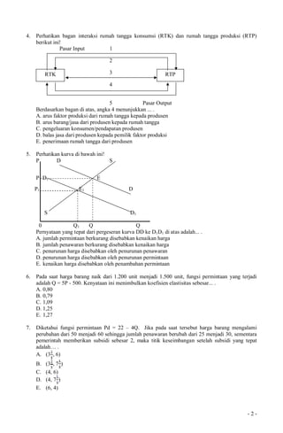 - 2 -
4. Perhatikan bagan interaksi rumah tangga konsumsi (RTK) dan rumah tangga produksi (RTP)
berikut ini!
Pasar Input 1
2
3
4
5 Pasar Output
Berdasarkan bagan di atas, angka 4 menunjukkan ... .
A. arus faktor produksi dari rumah tangga kepada produsen
B. arus barang/jasa dari produsen kepada rumah tangga
C. pengeluaran konsumen/pendapatan produsen
D. balas jasa dari produsen kepada pemilik faktor produksi
E. penerimaan rumah tangga dari produsen
5. Perhatikan kurva di bawah ini!
P D S
P1 D1 E
P1 E1 D
S D1
0 Q1 Q Q
Pernyataan yang tepat dari pergeseran kurva DD ke D1D1 di atas adalah... .
A. jumlah permintaan berkurang disebabkan kenaikan harga
B. jumlah penawaran berkurang disebabkan kenaikan harga
C. penurunan harga disebabkan oleh penurunan penawaran
D. penurunan harga disebabkan oleh penurunan permintaan
E. kenaikan harga disebabkan oleh penambahan permintaan
6. Pada saat harga barang naik dari 1.200 unit menjadi 1.500 unit, fungsi permintaan yang terjadi
adalah Q = 5P - 500. Kenyataan ini menimbulkan koefisien elastisitas sebesar... .
A. 0,80
B. 0,79
C. 1,09
D. 1,25
E. 1,27
7. Diketahui fungsi permintaan Pd = 22 – 4Q. Jika pada saat tersebut harga barang mengalami
perubahan dari 50 menjadi 60 sehingga jumlah penawaran berubah dari 25 menjadi 30, sementara
pemerintah memberikan subsidi sebesar 2, maka titik keseimbangan setelah subsidi yang tepat
adalah… .
A. (3 , 6)
B. (3 , 7 )
C. (4, 6)
D. (4, 7 )
E. (6, 4)
RTK RTP
 